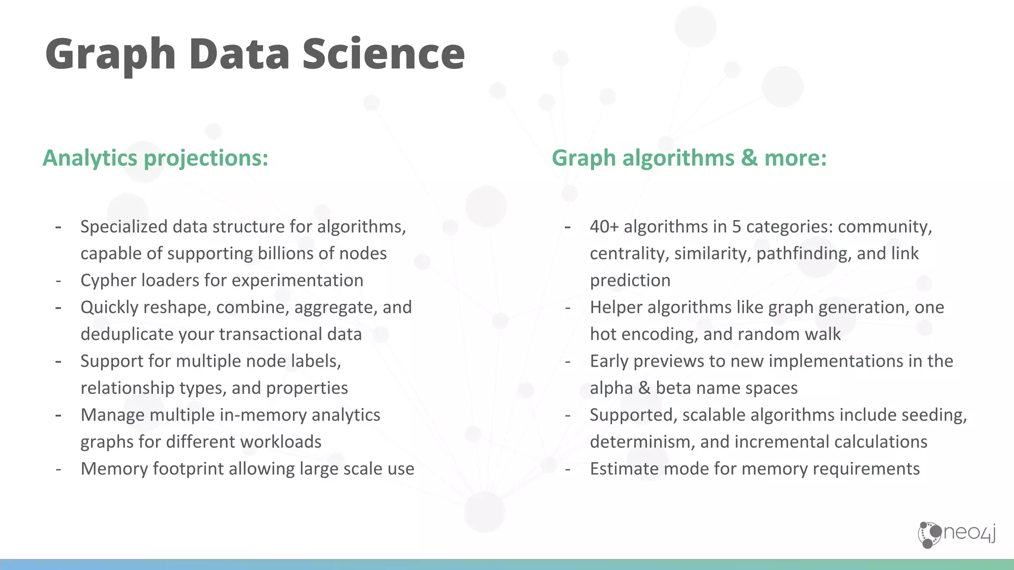Graph Data Science
Analytics projections:
- Specialized data structure for algorithms,
capable of supporting billions of nodes
- Cypher loaders for experimentation
- Quickly reshape, combine, aggregate, and
deduplicate your transactional data
- Support for multiple node labels,
relationship types, and properties
- Manage multiple in-memory analytics
graphs for different workloads
- Memory footprint allowing large scale use
Graph algorithms & more:
- 40+ algorithms in 5 categories: community,
centrality, similarity, pathfinding, and link
prediction
- Helper algorithms like graph generation, one
hot encoding, and random walk
- Early previews to new implementations in the
alpha & beta name spaces
- Supported, scalable algorithms include seeding,
determinism, and incremental calculations
- Estimate mode for memory requirements
 