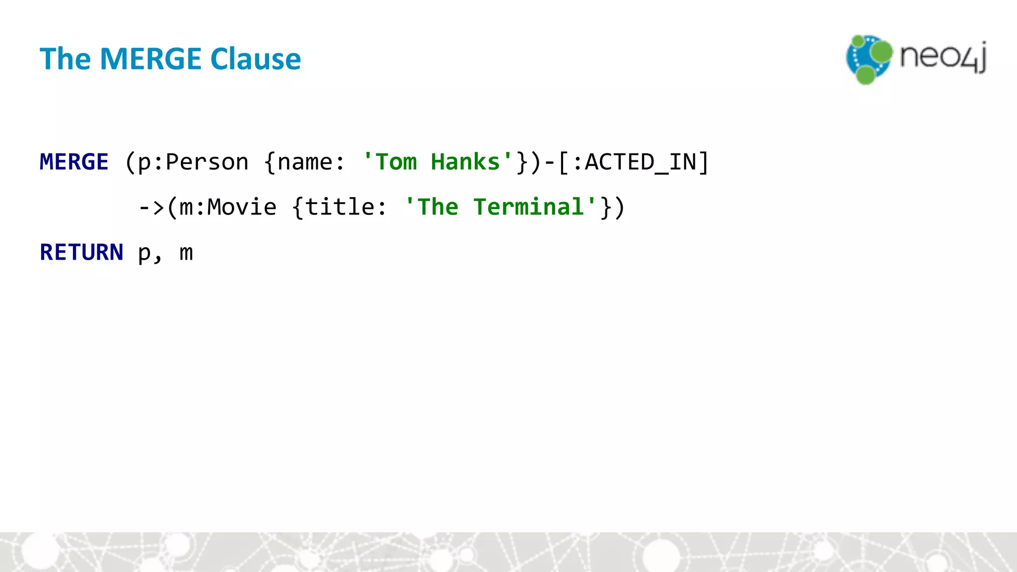 The	MERGE	Clause
MERGE	(p:Person	{name:	'Tom	Hanks'})-[:ACTED_IN]	
							->(m:Movie	{title:	'The	Terminal'})	
RETURN	p,	m
 