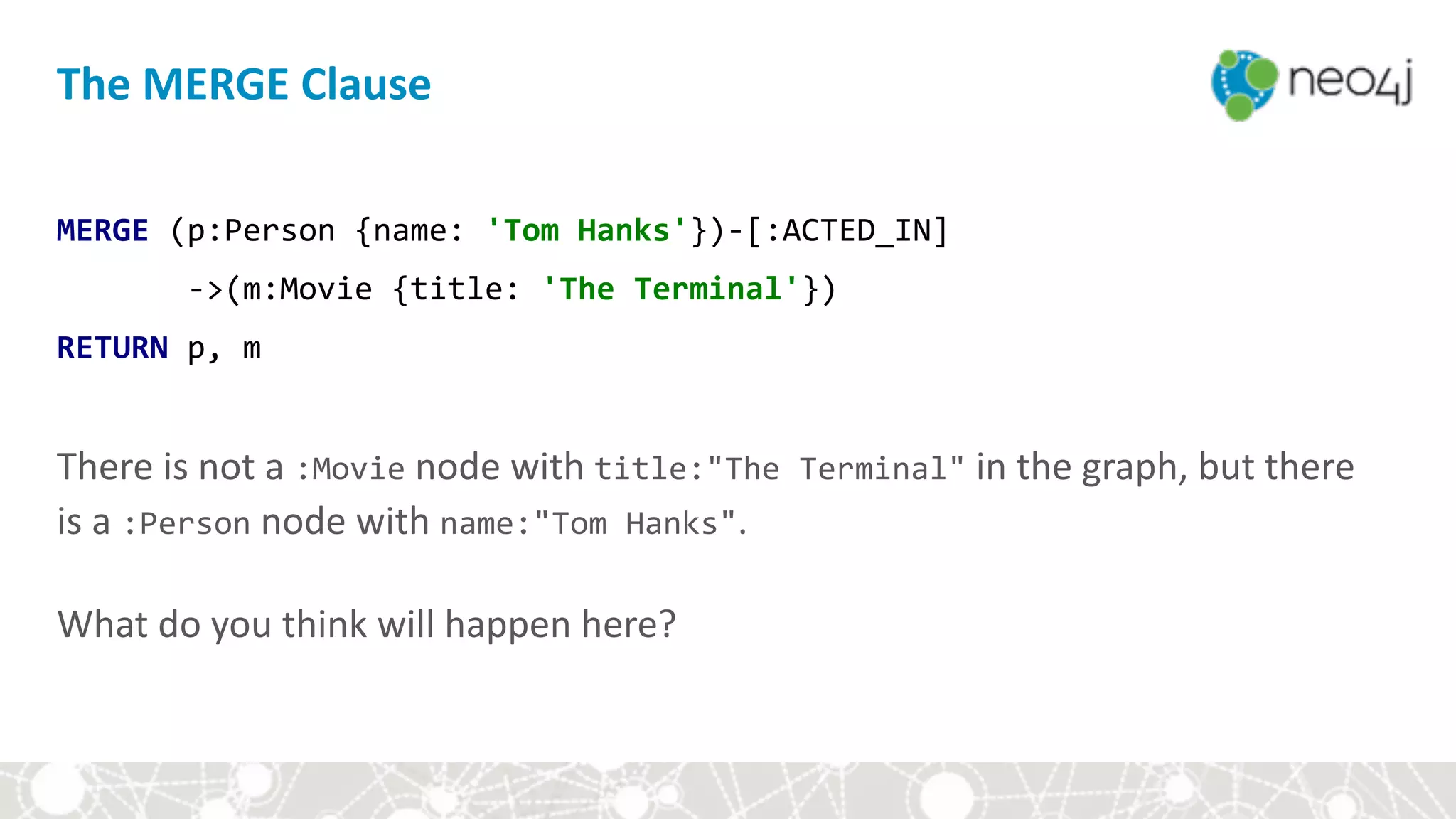 The	MERGE	Clause
MERGE	(p:Person	{name:	'Tom	Hanks'})-[:ACTED_IN]	
							->(m:Movie	{title:	'The	Terminal'})	
RETURN	p,	m	
 
There	is	not	a	:Movie	node	with	title:"The	Terminal"	in	the	graph,	but	there	
is	a	:Person	node	with	name:"Tom	Hanks".	 
 
What	do	you	think	will	happen	here?
 