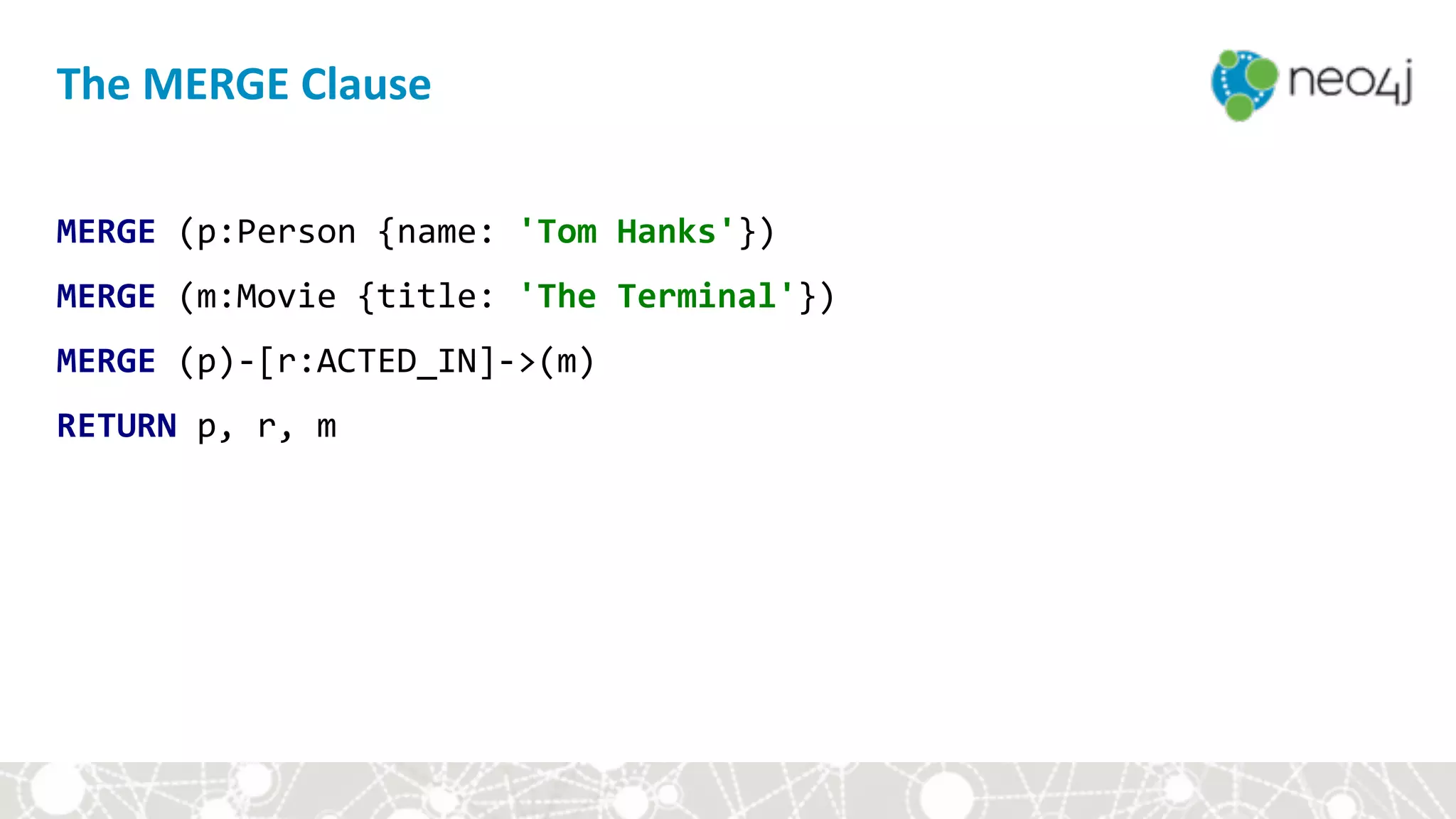 MERGE	(p:Person	{name:	'Tom	Hanks'})	
MERGE	(m:Movie	{title:	'The	Terminal'})	
MERGE	(p)-[r:ACTED_IN]->(m)	
RETURN	p,	r,	m
The	MERGE	Clause
 