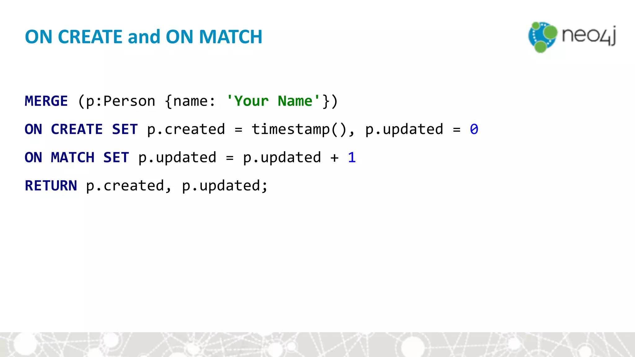 MERGE	(p:Person	{name:	'Your	Name'})	
ON	CREATE	SET	p.created	=	timestamp(),	p.updated	=	0	
ON	MATCH	SET	p.updated	=	p.updated	+	1	
RETURN	p.created,	p.updated;
ON	CREATE	and	ON	MATCH
 