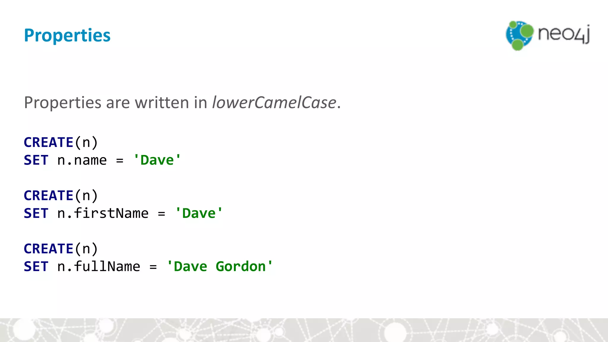 Properties	are	written	in	lowerCamelCase. 
 
CREATE(n) 
SET	n.name	=	'Dave' 
 
CREATE(n) 
SET	n.firstName	=	'Dave' 
 
CREATE(n) 
SET	n.fullName	=	'Dave	Gordon'
Properties
 