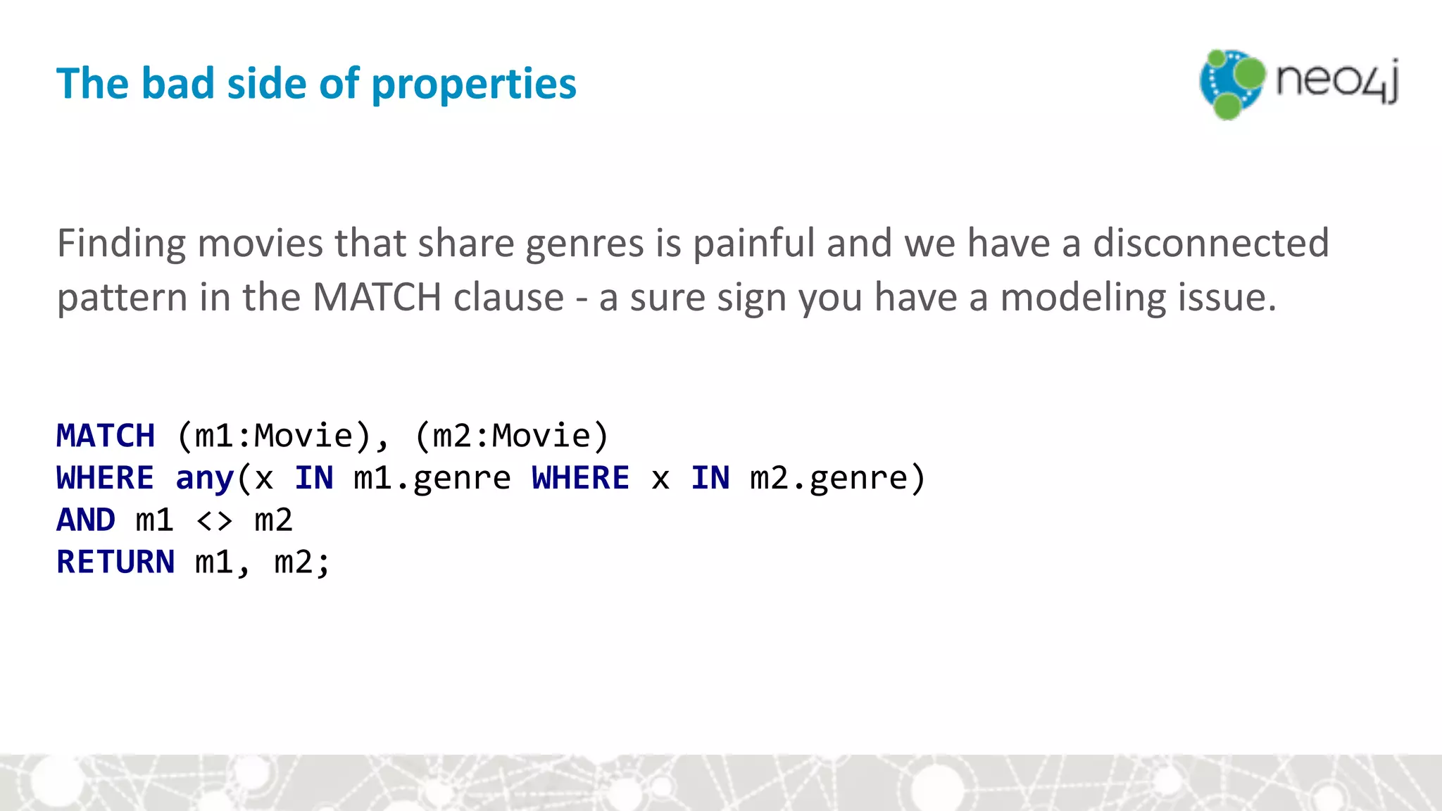 Finding	movies	that	share	genres	is	painful	and	we	have	a	disconnected	
pattern	in	the	MATCH	clause	-	a	sure	sign	you	have	a	modeling	issue.	
MATCH	(m1:Movie),	(m2:Movie) 
WHERE	any(x	IN	m1.genre	WHERE	x	IN	m2.genre) 
AND	m1	<>	m2 
RETURN	m1,	m2;
The	bad	side	of	properties
 