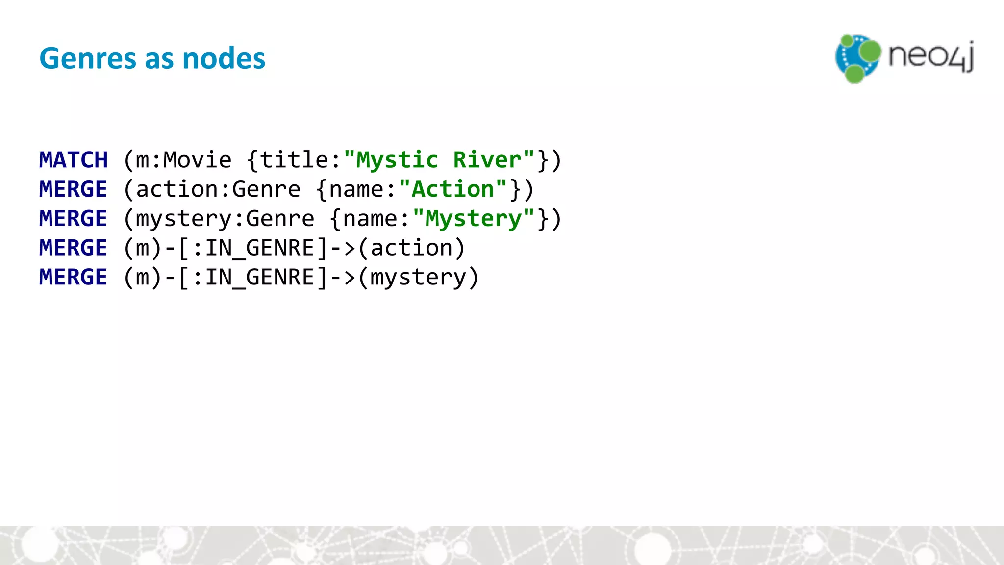 MATCH	(m:Movie	{title:"Mystic	River"}) 
MERGE	(action:Genre	{name:"Action"}) 
MERGE	(mystery:Genre	{name:"Mystery"}) 
MERGE	(m)-[:IN_GENRE]->(action) 
MERGE	(m)-[:IN_GENRE]->(mystery)
Genres	as	nodes
 