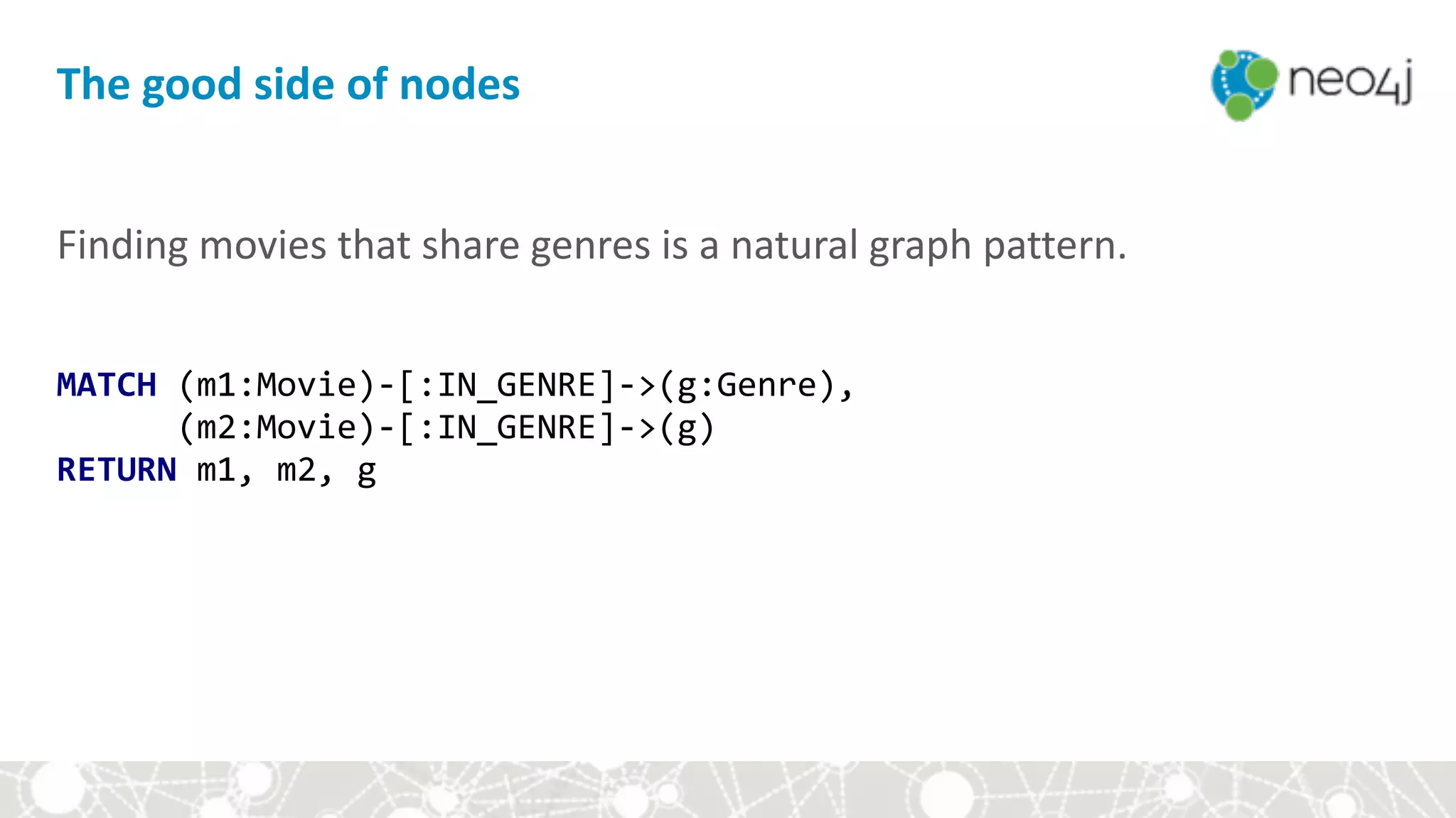 Finding	movies	that	share	genres	is	a	natural	graph	pattern.	
MATCH	(m1:Movie)-[:IN_GENRE]->(g:Genre), 
						(m2:Movie)-[:IN_GENRE]->(g) 
RETURN	m1,	m2,	g
The	good	side	of	nodes
 