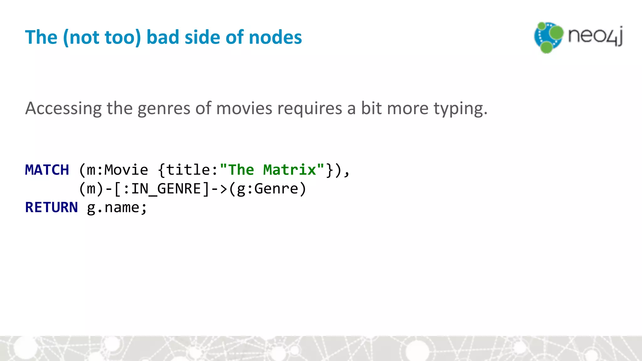 Accessing	the	genres	of	movies	requires	a	bit	more	typing.	
MATCH	(m:Movie	{title:"The	Matrix"}), 
						(m)-[:IN_GENRE]->(g:Genre) 
RETURN	g.name;
The	(not	too)	bad	side	of	nodes
 