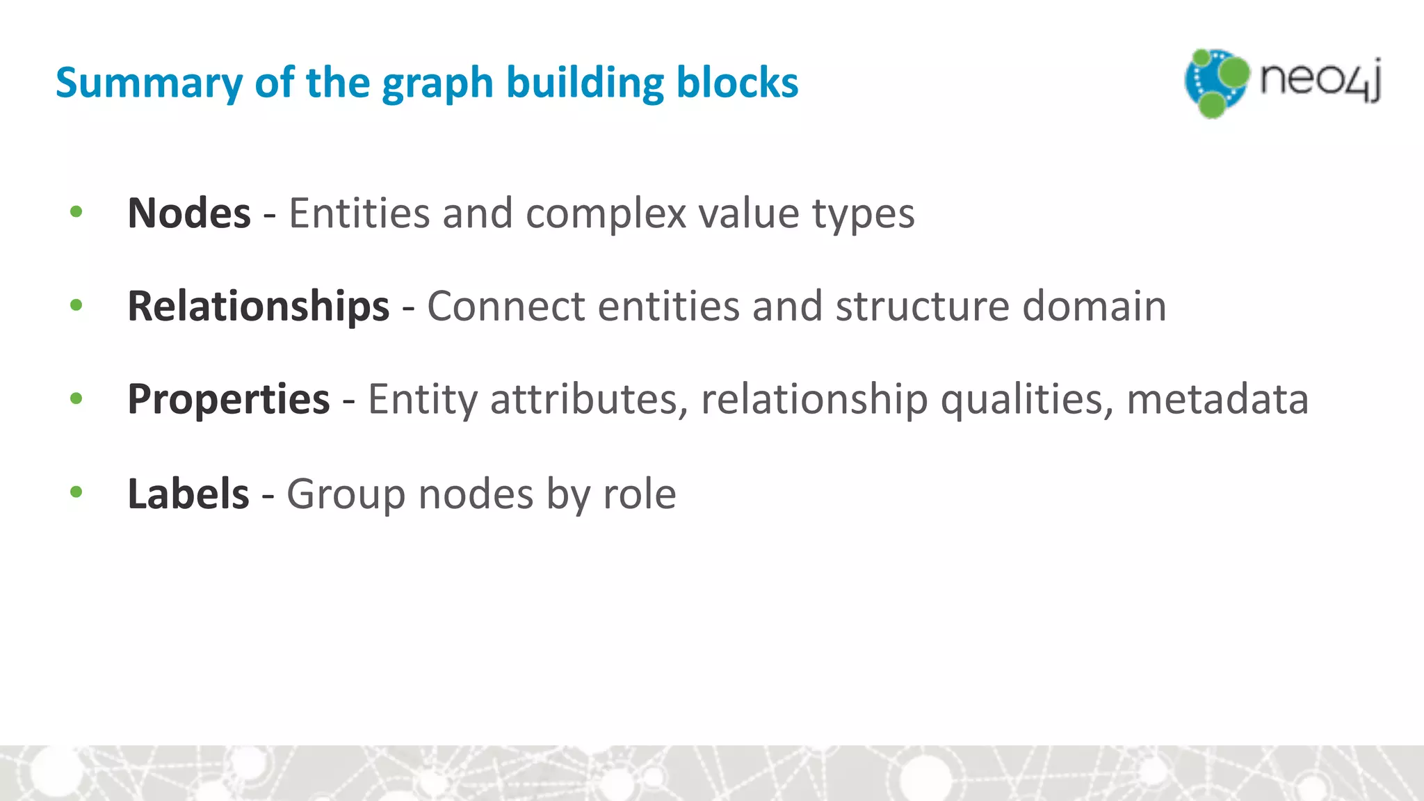 Summary	of	the	graph	building	blocks
• Nodes	-	Entities	and	complex	value	types	
• Relationships	-	Connect	entities	and	structure	domain	
• Properties	-	Entity	attributes,	relationship	qualities,	metadata	
• Labels	-	Group	nodes	by	role
 