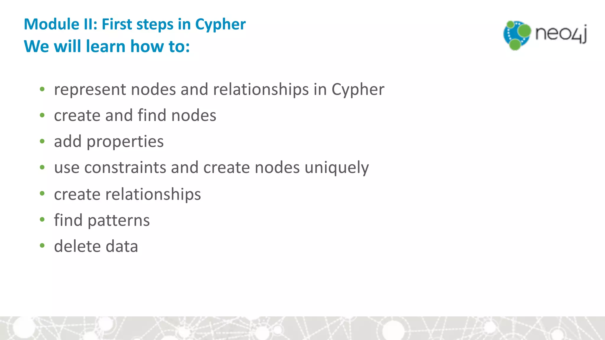 Module	II:	First	steps	in	Cypher	
We	will	learn	how	to:
• represent	nodes	and	relationships	in	Cypher	
• create	and	find	nodes	
• add	properties	
• use	constraints	and	create	nodes	uniquely	
• create	relationships	
• find	patterns	
• delete	data
 