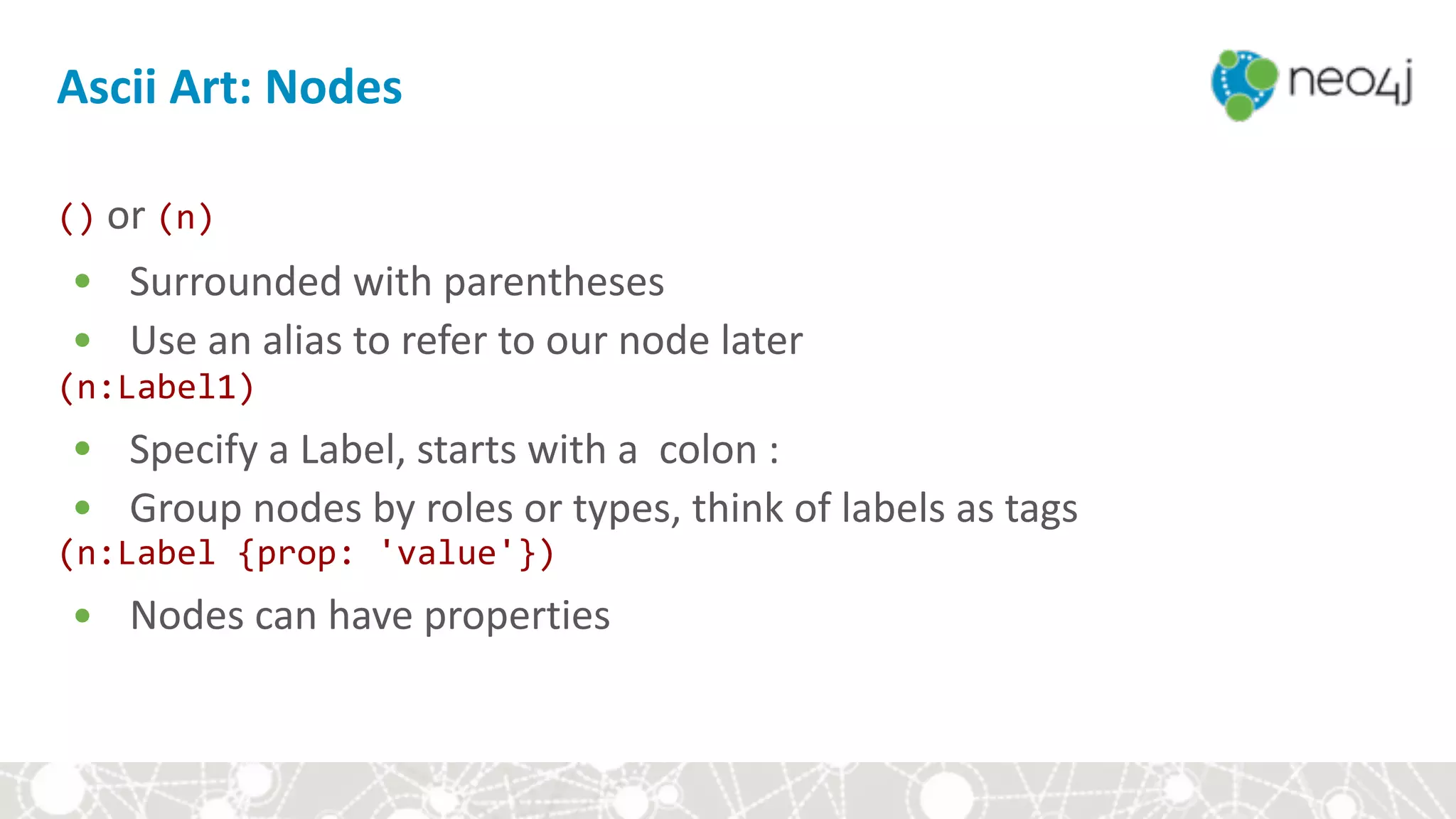 Ascii	Art:	Nodes
()	or	(n)	
• Surrounded	with	parentheses	
• Use	an	alias	to	refer	to	our	node	later	
(n:Label1)	
• Specify	a	Label,	starts	with	a		colon	:	
• Group	nodes	by	roles	or	types,	think	of	labels	as	tags	
(n:Label	{prop:	'value'})	
• Nodes	can	have	properties	
 