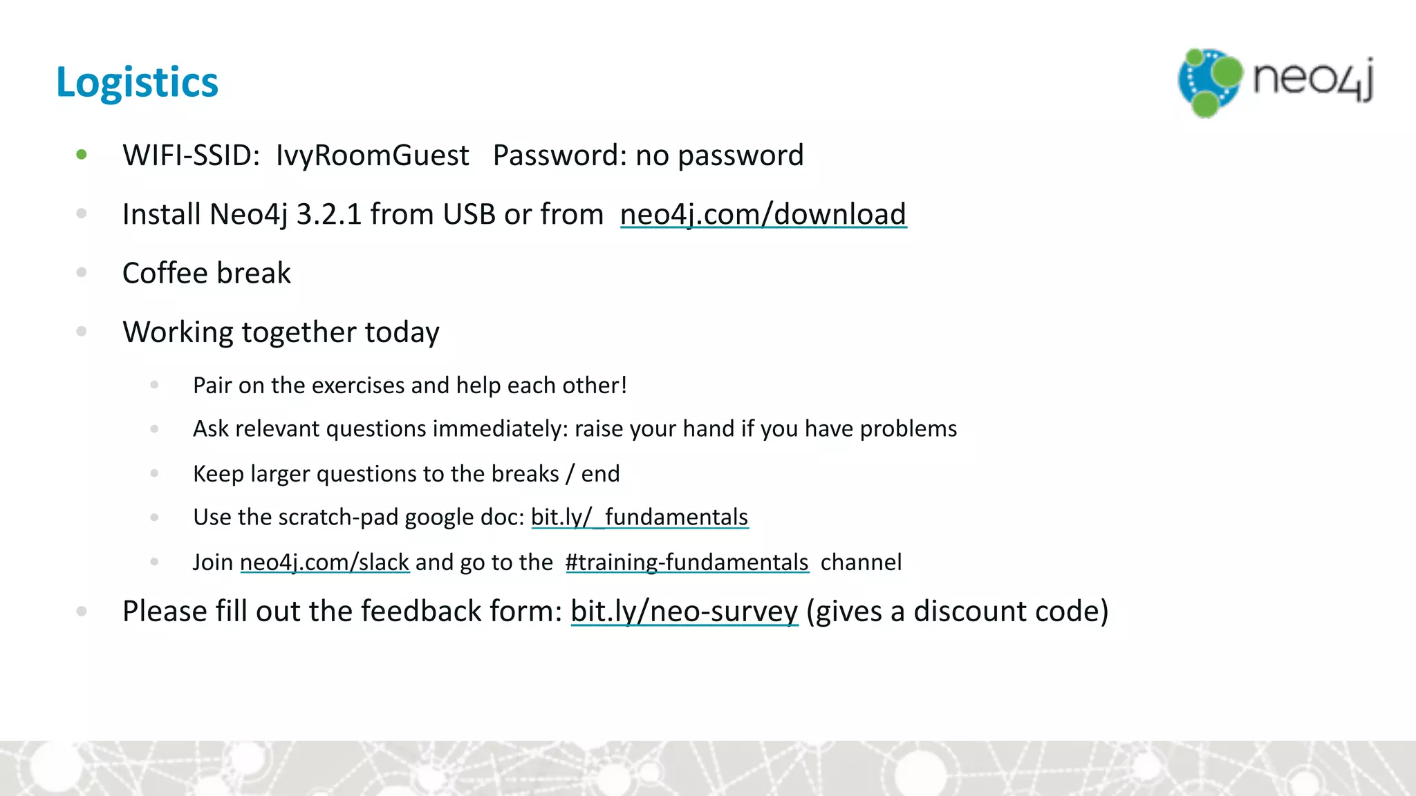 Logistics
• WIFI-SSID:		IvyRoomGuest			Password:	no	password	
• Install	Neo4j	3.2.1	from	USB	or	from		neo4j.com/download	
• Coffee	break	
• Working	together	today	
• Pair	on	the	exercises	and	help	each	other!	
• Ask	relevant	questions	immediately:	raise	your	hand	if	you	have	problems	
• Keep	larger	questions	to	the	breaks	/	end	
• Use	the	scratch-pad	google	doc:	bit.ly/_fundamentals	
• Join	neo4j.com/slack	and	go	to	the		#training-fundamentals		channel	
• Please	fill	out	the	feedback	form:	bit.ly/neo-survey	(gives	a	discount	code)
 