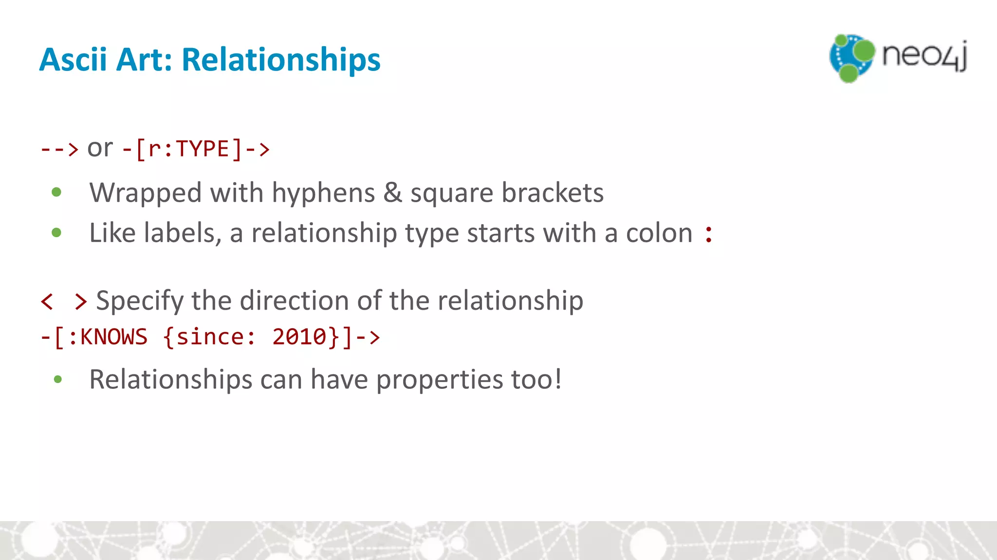 Ascii	Art:	Relationships
-->	or	-[r:TYPE]->	
• Wrapped	with	hyphens	&	square	brackets	
• Like	labels,	a	relationship	type	starts	with	a	colon	:	
<	>	Specify	the	direction	of	the	relationship	
-[:KNOWS	{since:	2010}]->	
• Relationships	can	have	properties	too!	
 
