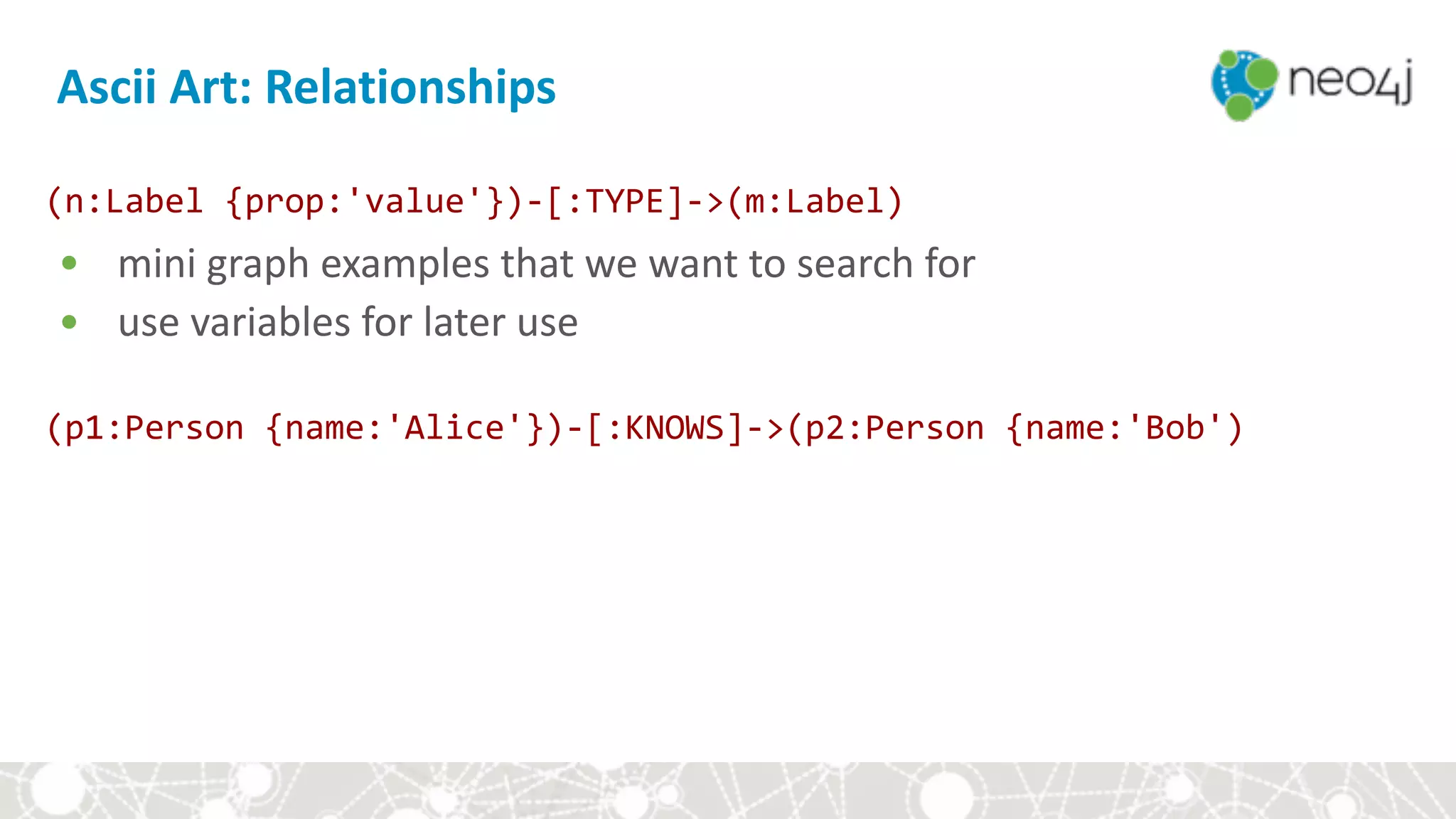 Ascii	Art:	Relationships
(n:Label	{prop:'value'})-[:TYPE]->(m:Label)	
• mini	graph	examples	that	we	want	to	search	for	
• use	variables	for	later	use	
(p1:Person	{name:'Alice'})-[:KNOWS]->(p2:Person	{name:'Bob')	
 