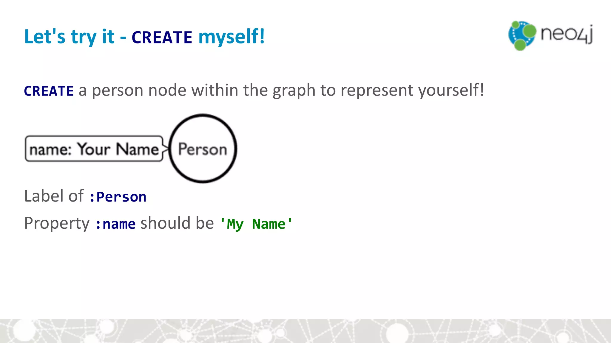 CREATE	a	person	node	within	the	graph	to	represent	yourself! 
 
 
 
 
Label	of	:Person	
Property	:name	should	be	'My	Name'	
Let's	try	it	-	CREATE	myself!
 