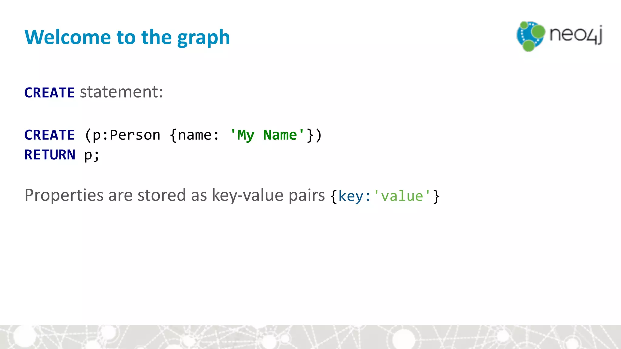 CREATE	statement:	
CREATE	(p:Person	{name:	'My	Name'}) 
RETURN	p;	
Properties	are	stored	as	key-value	pairs	{key:'value'}	
Welcome	to	the	graph
 