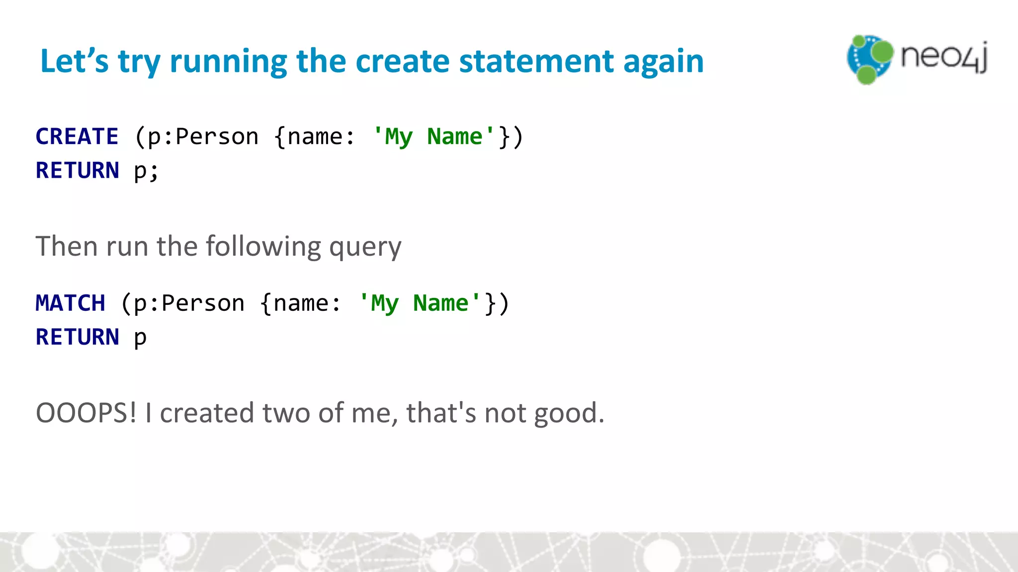 CREATE	(p:Person	{name:	'My	Name'}) 
RETURN	p; 
 
Then	run	the	following	query	
MATCH	(p:Person	{name:	'My	Name'}) 
RETURN	p 
 
OOOPS!	I	created	two	of	me,	that's	not	good.
Let’s	try	running	the	create	statement	again
 