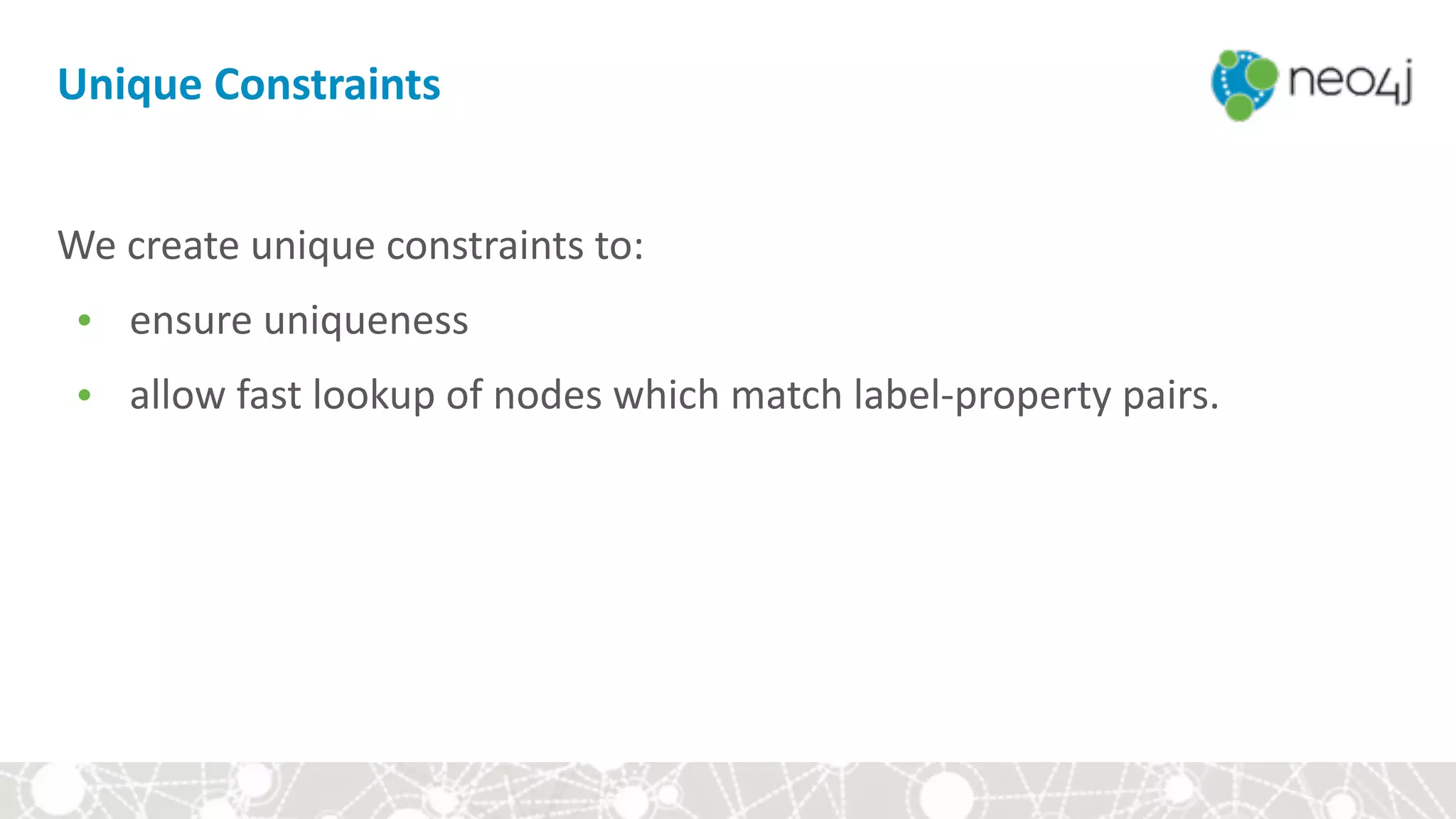 Unique	Constraints
We	create	unique	constraints	to:		
• ensure	uniqueness		
• allow	fast	lookup	of	nodes	which	match	label-property	pairs.
 