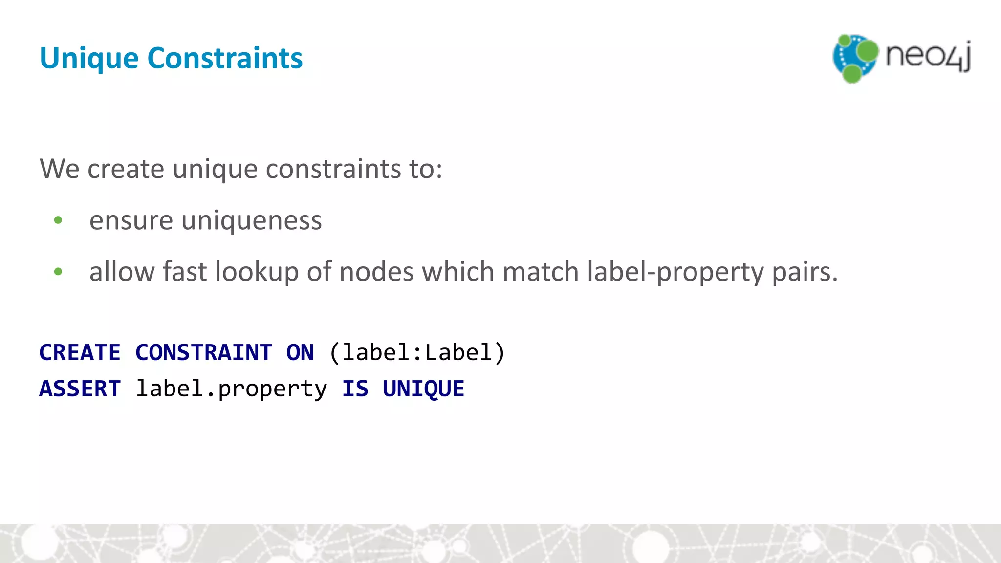 We	create	unique	constraints	to:		
• ensure	uniqueness		
• allow	fast	lookup	of	nodes	which	match	label-property	pairs.	
 
CREATE	CONSTRAINT	ON	(label:Label) 
ASSERT	label.property	IS	UNIQUE
Unique	Constraints
 