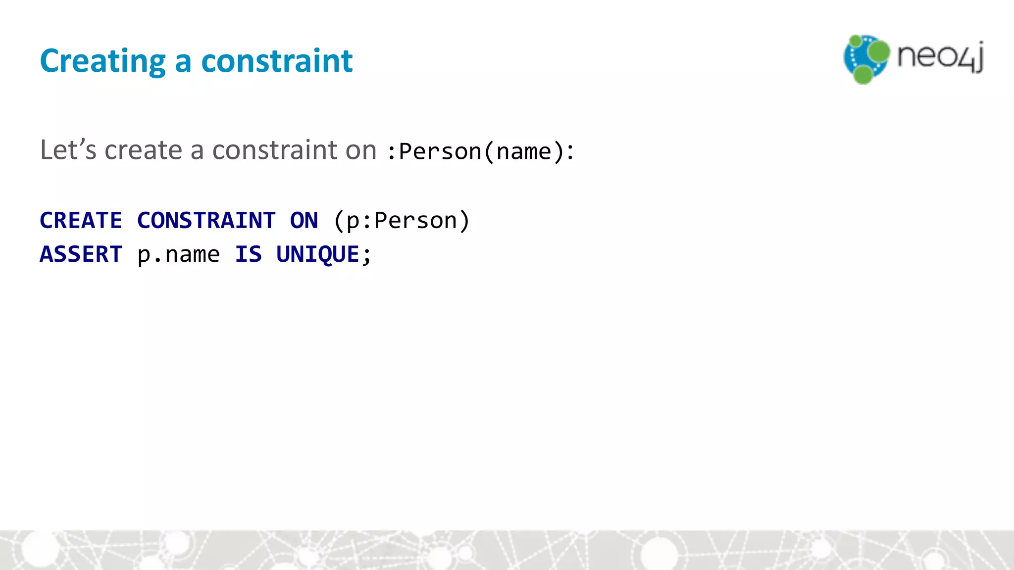 Let’s	create	a	constraint	on	:Person(name): 
CREATE	CONSTRAINT	ON	(p:Person)		
ASSERT	p.name	IS	UNIQUE;
Creating	a	constraint
 