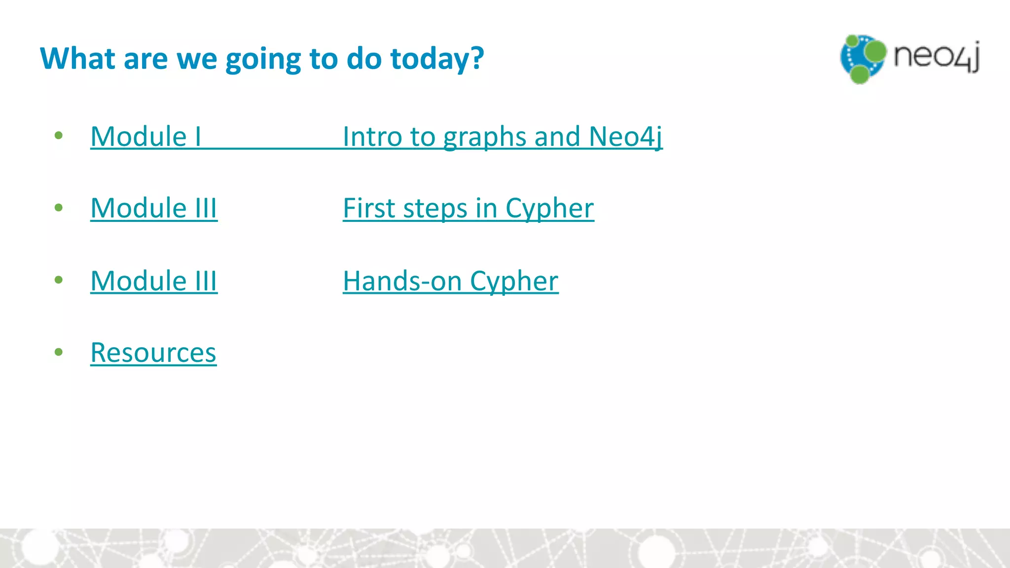 What	are	we	going	to	do	today?
• Module	I	 	 Intro	to	graphs	and	Neo4j		
• Module	III	 	 First	steps	in	Cypher	
• Module	III	 	 Hands-on	Cypher	
• Resources
 