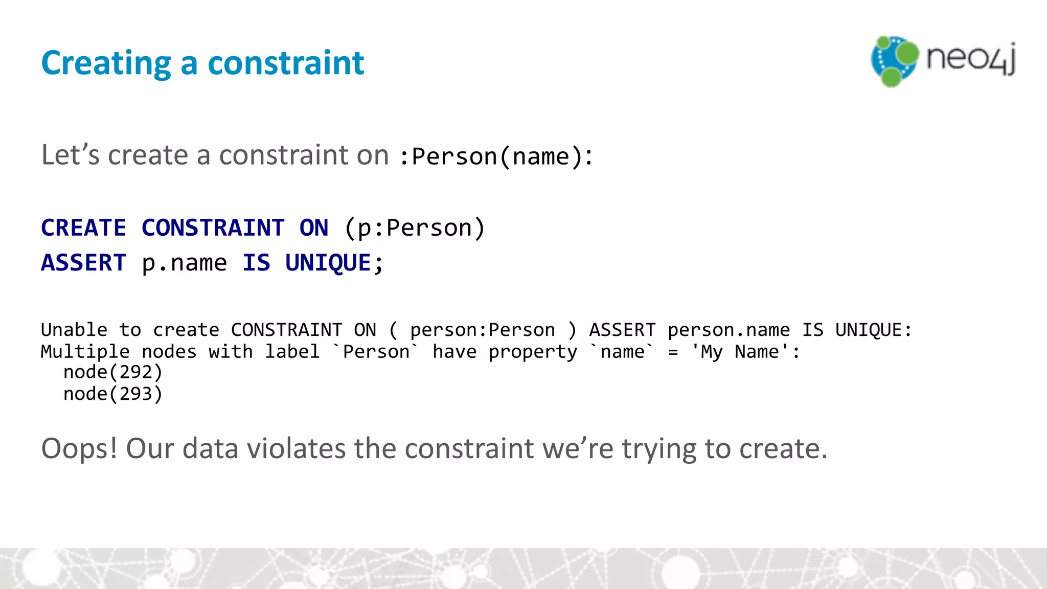 Let’s	create	a	constraint	on	:Person(name): 
CREATE	CONSTRAINT	ON	(p:Person)		
ASSERT	p.name	IS	UNIQUE;	
 
Unable	to	create	CONSTRAINT	ON	(	person:Person	)	ASSERT	person.name	IS	UNIQUE: 
Multiple	nodes	with	label	`Person`	have	property	`name`	=	'My	Name': 
		node(292) 
		node(293) 
 
Oops!	Our	data	violates	the	constraint	we’re	trying	to	create.
Creating	a	constraint
 