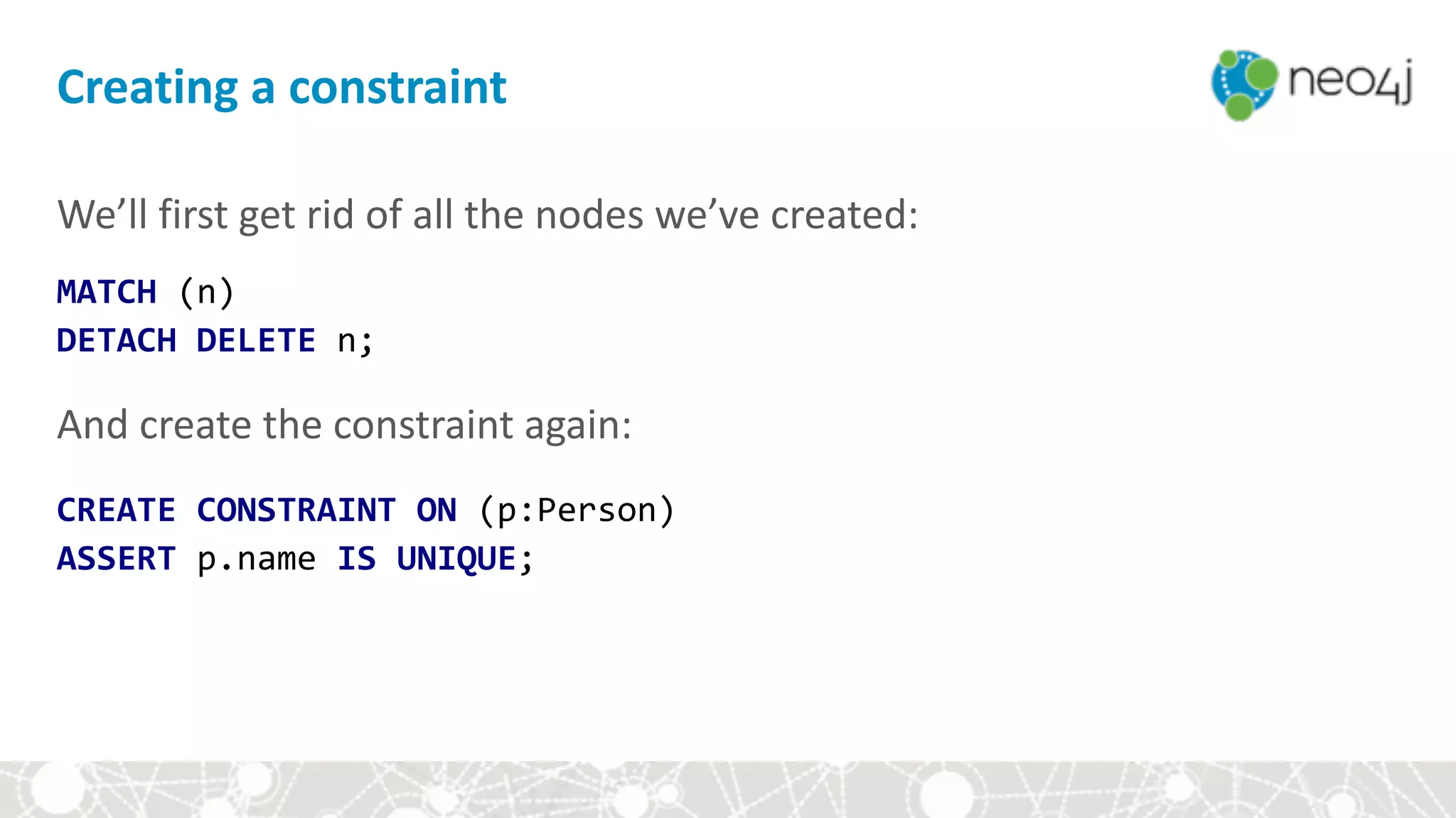 Creating	a	constraint
We’ll	first	get	rid	of	all	the	nodes	we’ve	created:	
MATCH	(n)		
DETACH	DELETE	n;	
 
And	create	the	constraint	again: 
 
CREATE	CONSTRAINT	ON	(p:Person)		
ASSERT	p.name	IS	UNIQUE;	
 
 