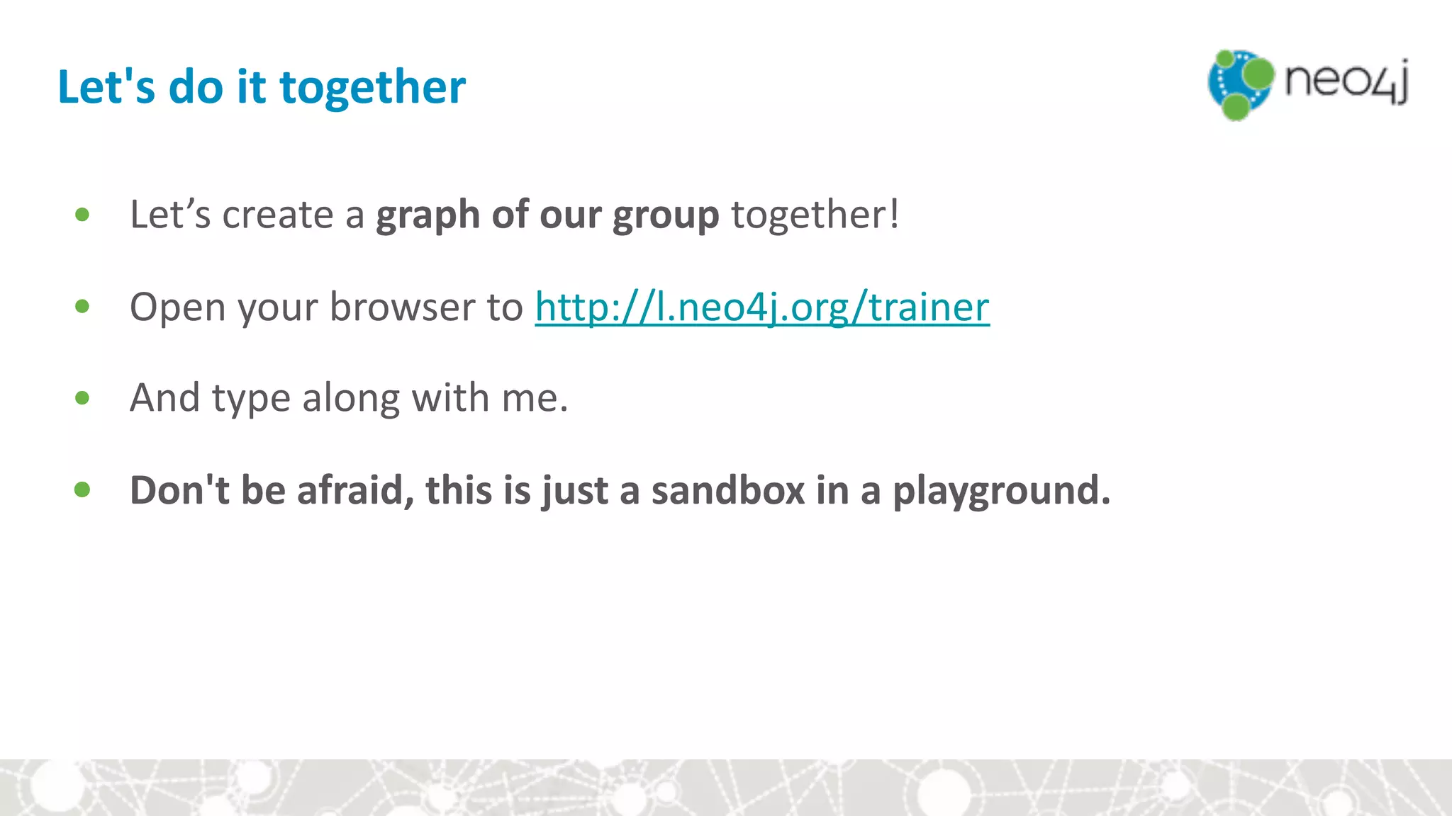 Let's	do	it	together
• Let’s	create	a	graph	of	our	group	together!	
• Open	your	browser	to	http://l.neo4j.org/trainer	
• And	type	along	with	me.	
• Don't	be	afraid,	this	is	just	a	sandbox	in	a	playground.	
 
 