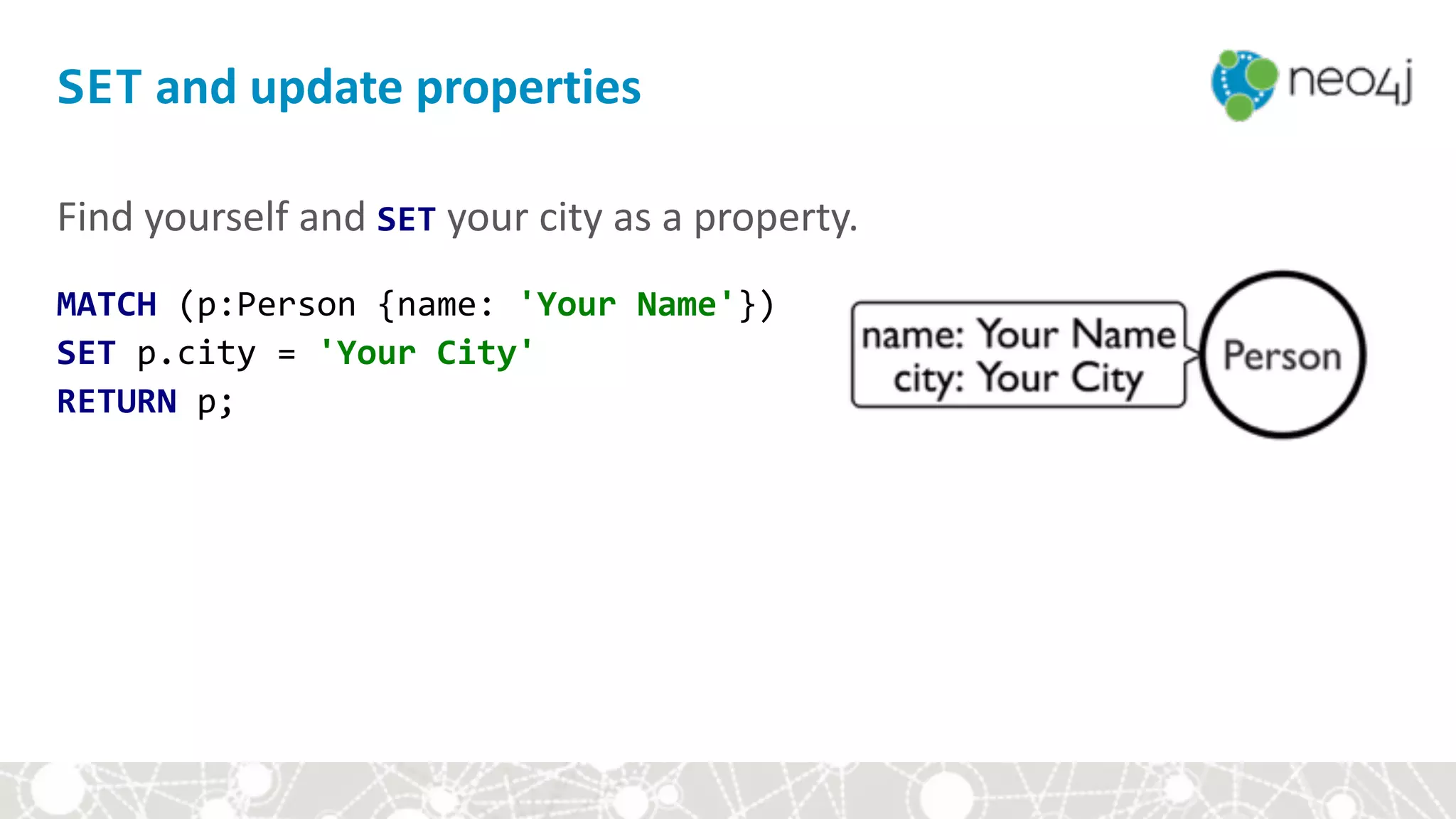 SET	and	update	properties
Find	yourself	and	SET	your	city	as	a	property.	
MATCH	(p:Person	{name:	'Your	Name'})	
SET	p.city	=	'Your	City'	
RETURN	p;	
 