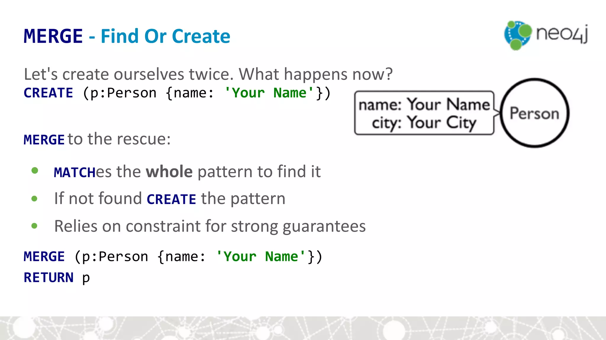 Let's	create	ourselves	twice.	What	happens	now?	
CREATE	(p:Person	{name:	'Your	Name'})	
MERGEto	the	rescue:	
• MATCHes	the	whole	pattern	to	find	it	
• If	not	found	CREATE	the	pattern	
• Relies	on	constraint	for	strong	guarantees	
MERGE	(p:Person	{name:	'Your	Name'})	
RETURN	p	
MERGE	-	Find	Or	Create
 