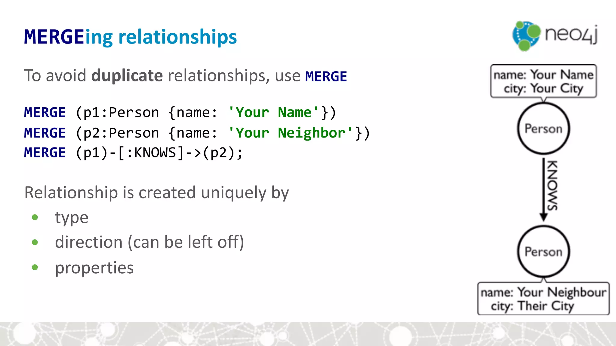 To	avoid	duplicate	relationships,	use	MERGE	
MERGE	(p1:Person	{name:	'Your	Name'}) 
MERGE	(p2:Person	{name:	'Your	Neighbor'}) 
MERGE	(p1)-[:KNOWS]->(p2);	
Relationship	is	created	uniquely	by	
• type	
• direction	(can	be	left	off)	
• properties	
MERGEing	relationships
 