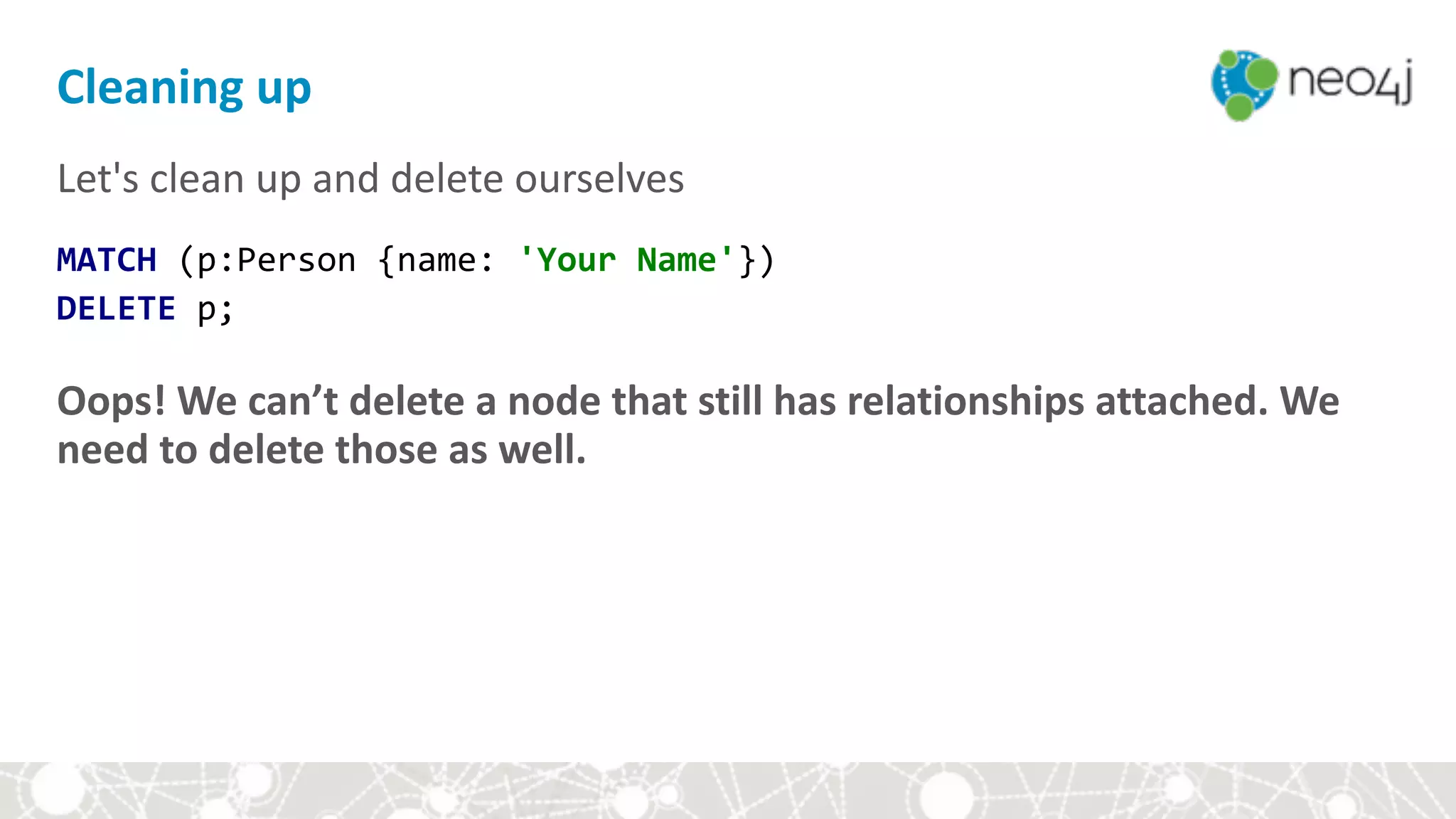 Let's	clean	up	and	delete	ourselves	
MATCH	(p:Person	{name:	'Your	Name'}) 
DELETE	p;	
Oops!	We	can’t	delete	a	node	that	still	has	relationships	attached.	We	
need	to	delete	those	as	well.	
Cleaning	up
 