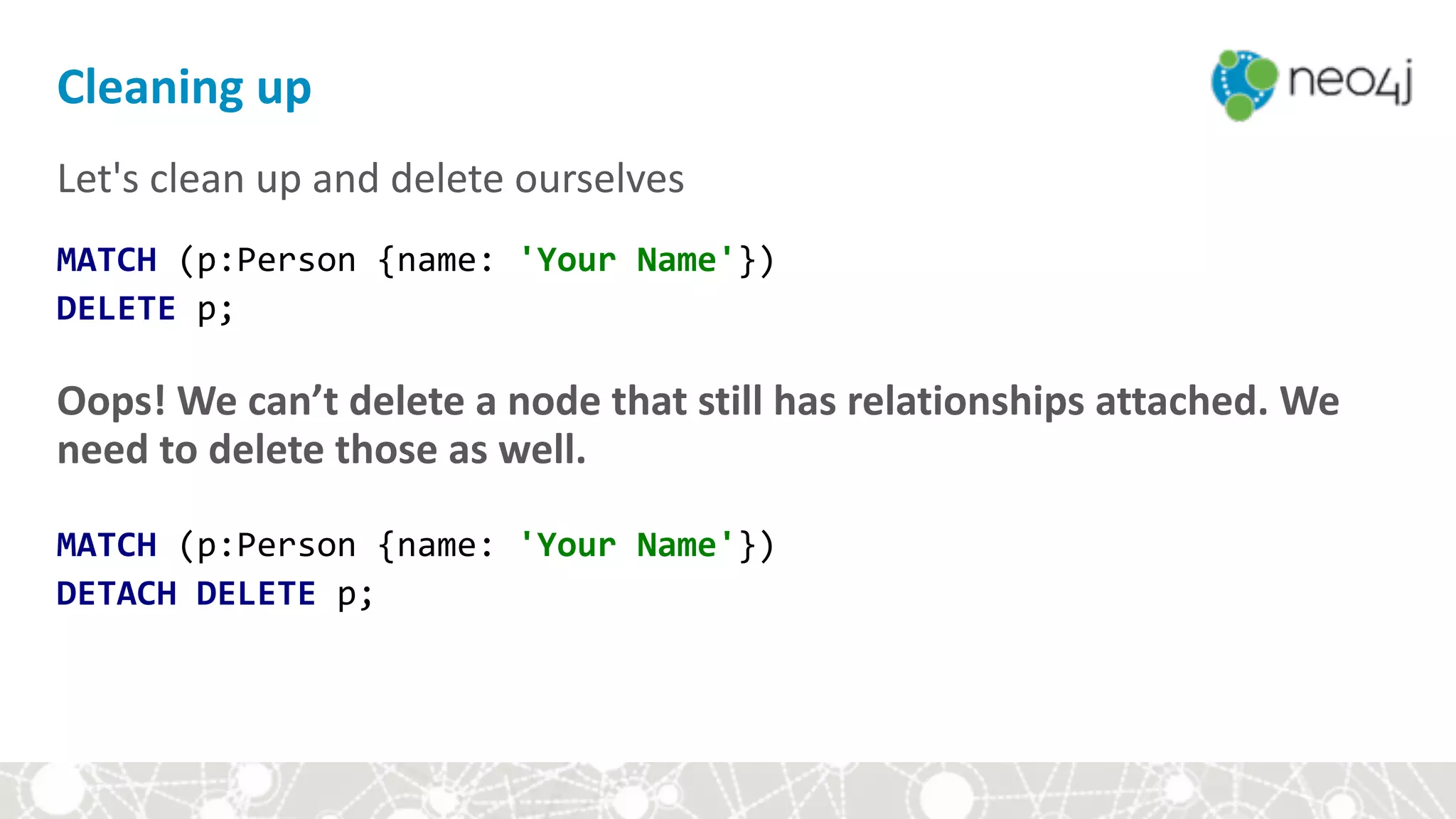 Let's	clean	up	and	delete	ourselves	
MATCH	(p:Person	{name:	'Your	Name'}) 
DELETE	p;	
Oops!	We	can’t	delete	a	node	that	still	has	relationships	attached.	We	
need	to	delete	those	as	well.	
 
MATCH	(p:Person	{name:	'Your	Name'})	
DETACH	DELETE	p;	
Cleaning	up
 