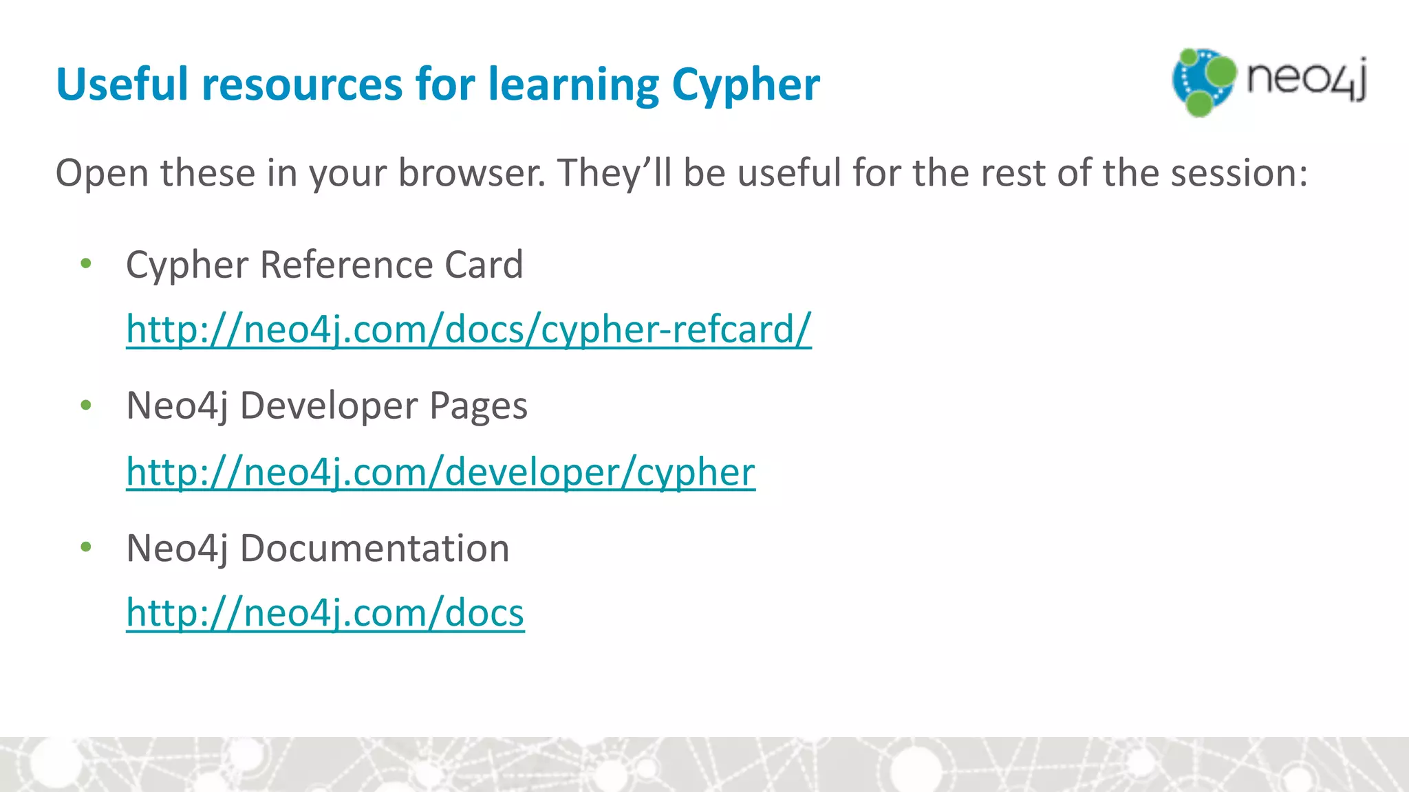 Open	these	in	your	browser.	They’ll	be	useful	for	the	rest	of	the	session:	
● Cypher	Reference	Card 
http://neo4j.com/docs/cypher-refcard/	
● Neo4j	Developer	Pages		  
http://neo4j.com/developer/cypher	
● Neo4j	Documentation		 	  
http://neo4j.com/docs	
Useful	resources	for	learning	Cypher
 