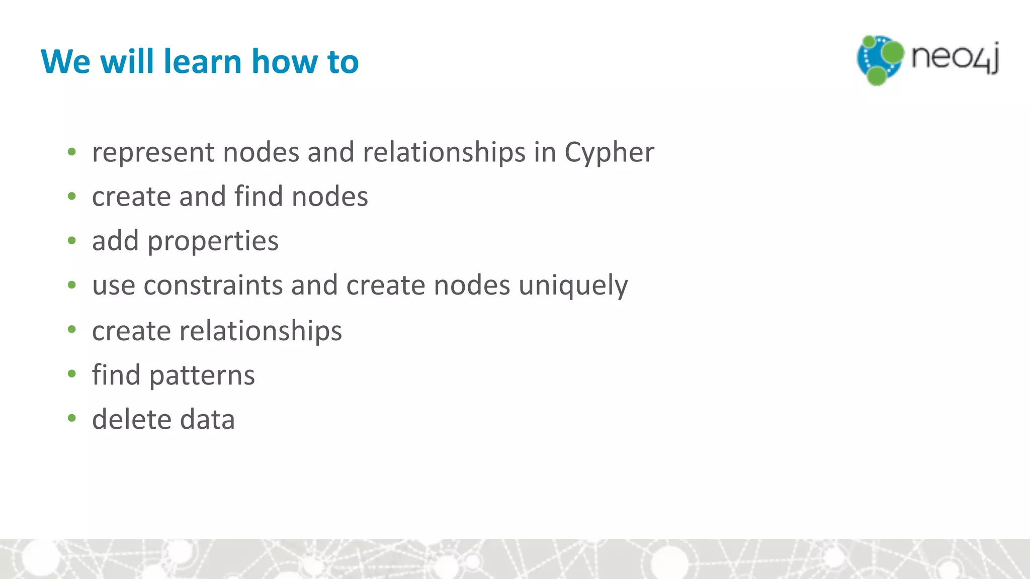 We	will	learn	how	to
• represent	nodes	and	relationships	in	Cypher	
• create	and	find	nodes	
• add	properties	
• use	constraints	and	create	nodes	uniquely	
• create	relationships	
• find	patterns	
• delete	data
 