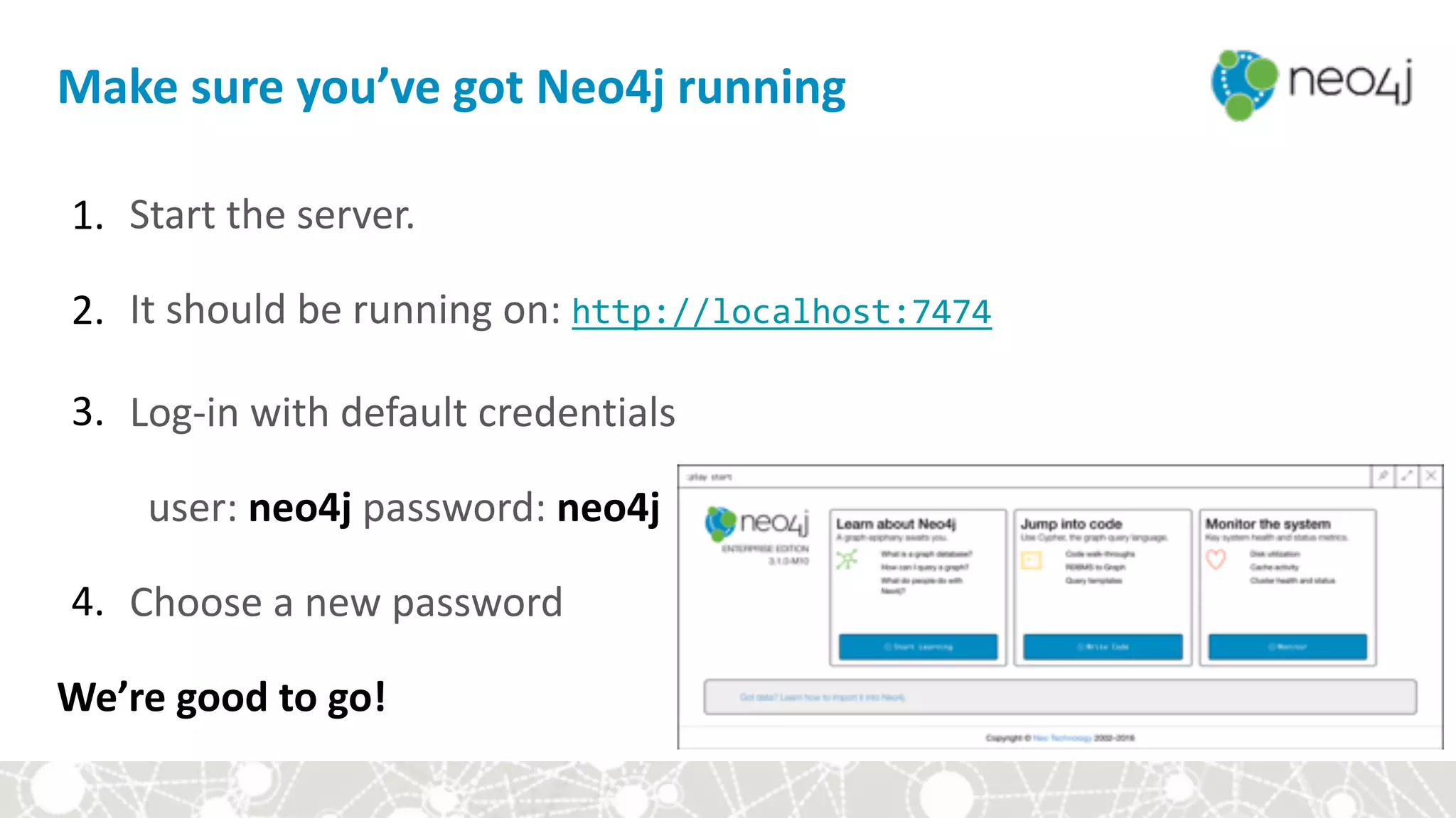 1. Start	the	server.	
2. It	should	be	running	on:	http://localhost:7474		
3. Log-in	with	default	credentials		
user:	neo4j	password:	neo4j	
4. Choose	a	new	password	
We’re	good	to	go!	
Make	sure	you’ve	got	Neo4j	running
 