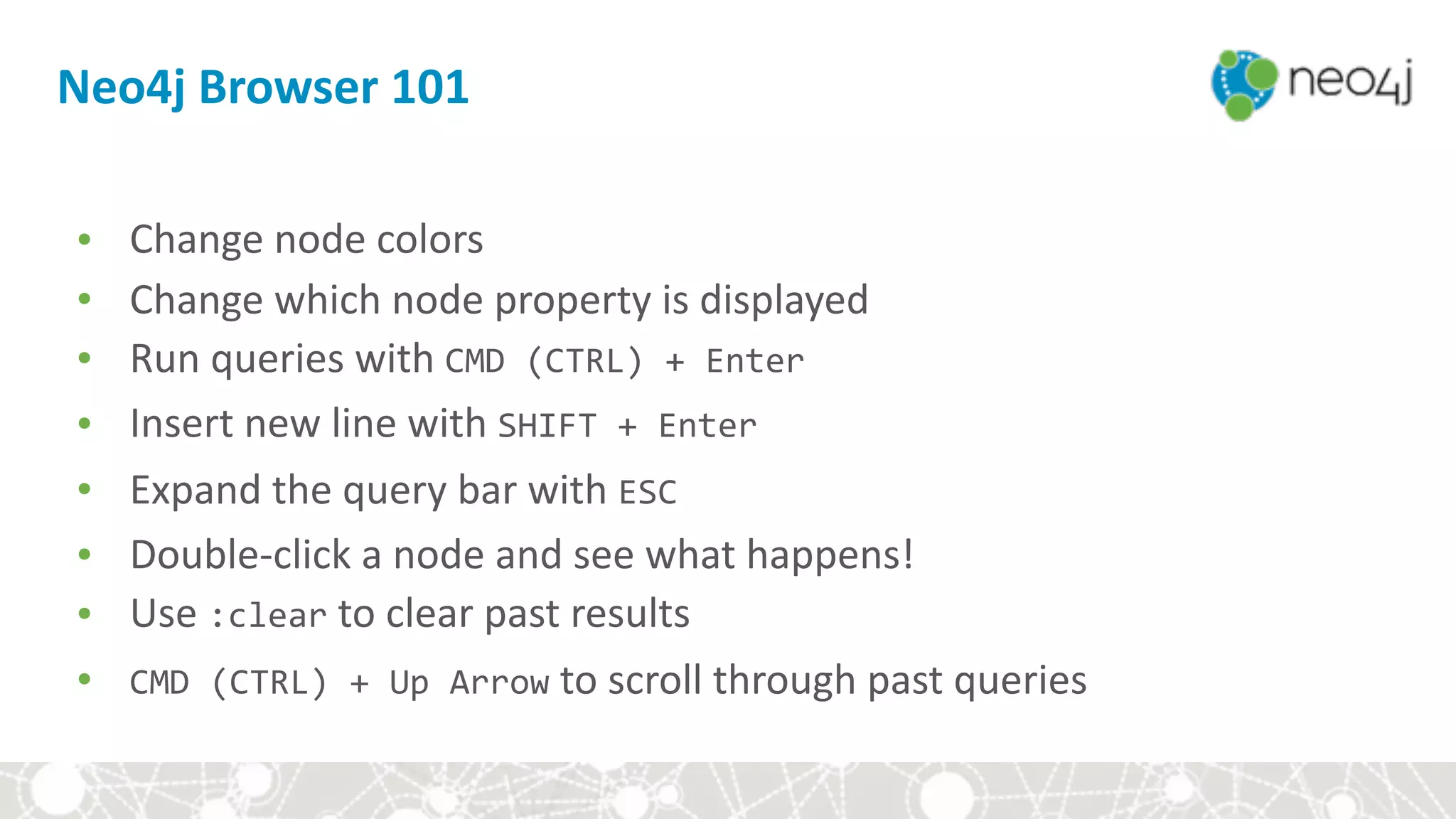 • Change	node	colors	
• Change	which	node	property	is	displayed	
• Run	queries	with	CMD	(CTRL)	+	Enter	
• Insert	new	line	with	SHIFT	+	Enter	
• Expand	the	query	bar	with	ESC	
• Double-click	a	node	and	see	what	happens!	
• Use	:clear	to	clear	past	results	
• CMD	(CTRL)	+	Up	Arrow	to	scroll	through	past	queries
Neo4j	Browser	101
 