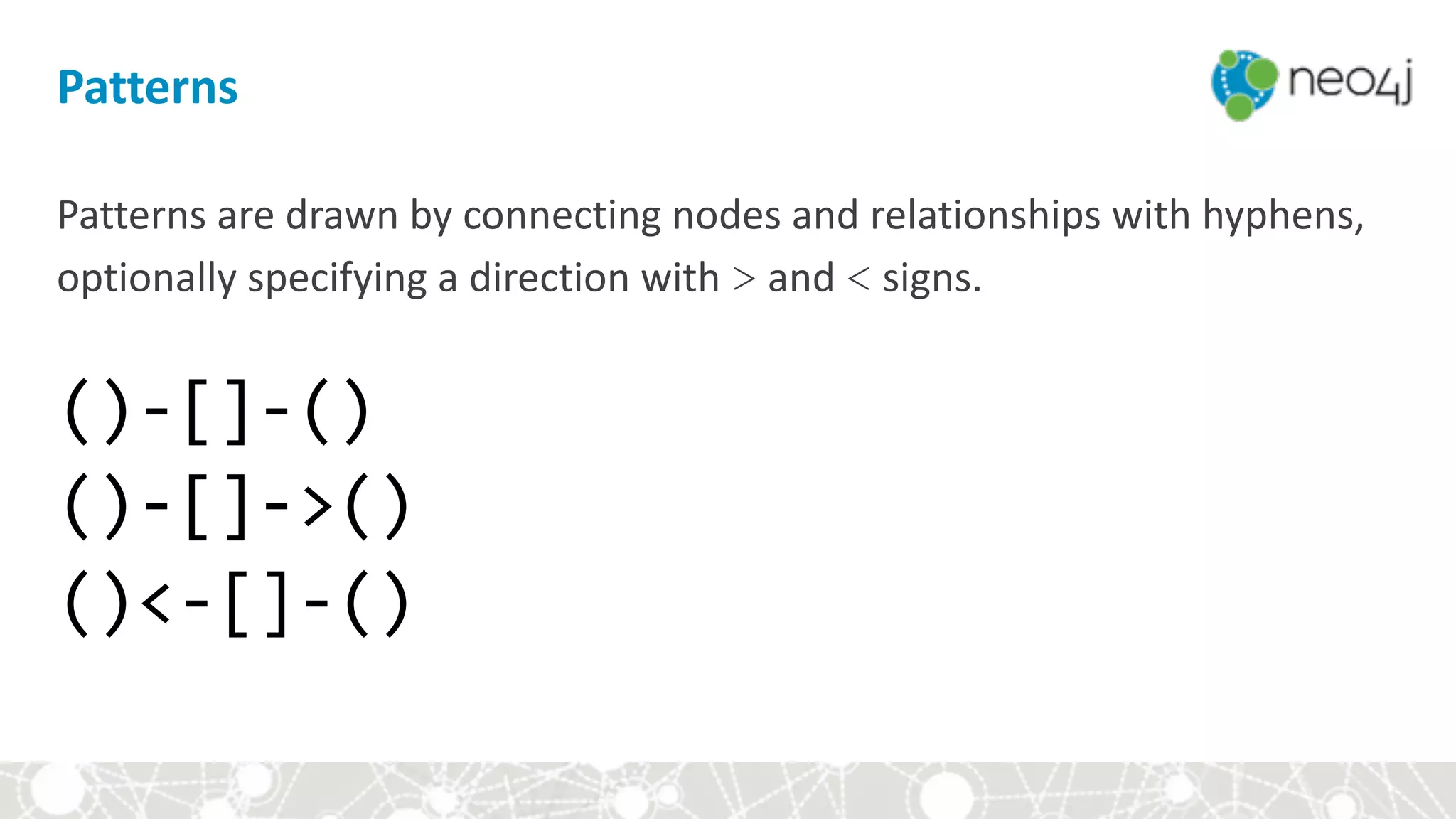 Patterns
Patterns	are	drawn	by	connecting	nodes	and	relationships	with	hyphens,	
optionally	specifying	a	direction	with	>	and	<	signs. 
 
()-[]-()	
()-[]->()	
()<-[]-()	
 