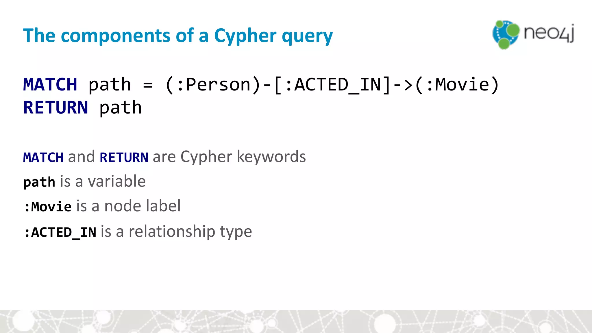The	components	of	a	Cypher	query
MATCH	path	=	(:Person)-[:ACTED_IN]->(:Movie) 
RETURN	path 
 
MATCH	and	RETURN	are	Cypher	keywords 
path	is	a	variable 
:Movie	is	a	node	label 
:ACTED_IN	is	a	relationship	type
 