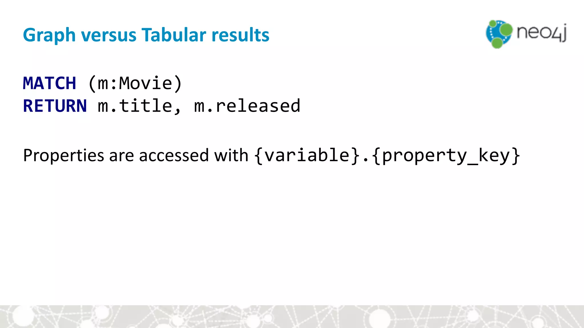 MATCH	(m:Movie) 
RETURN	m.title,	m.released 
 
Properties	are	accessed	with	{variable}.{property_key}	
Graph	versus	Tabular	results
 