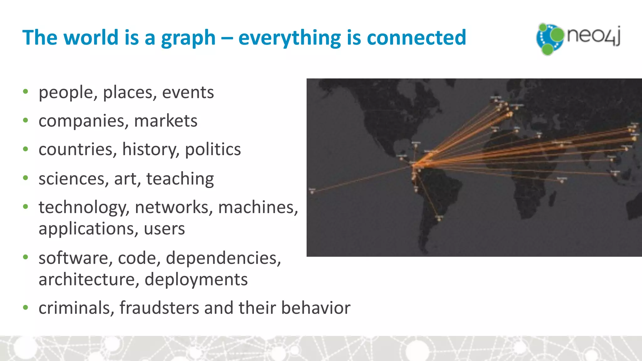 The	world	is	a	graph	–	everything	is	connected
• people,	places,	events	
• companies,	markets	
• countries,	history,	politics	
• sciences,	art,	teaching	
• technology,	networks,	machines,	 
applications,	users	
• software,	code,	dependencies,	 
architecture,	deployments	
• criminals,	fraudsters	and	their	behavior
 