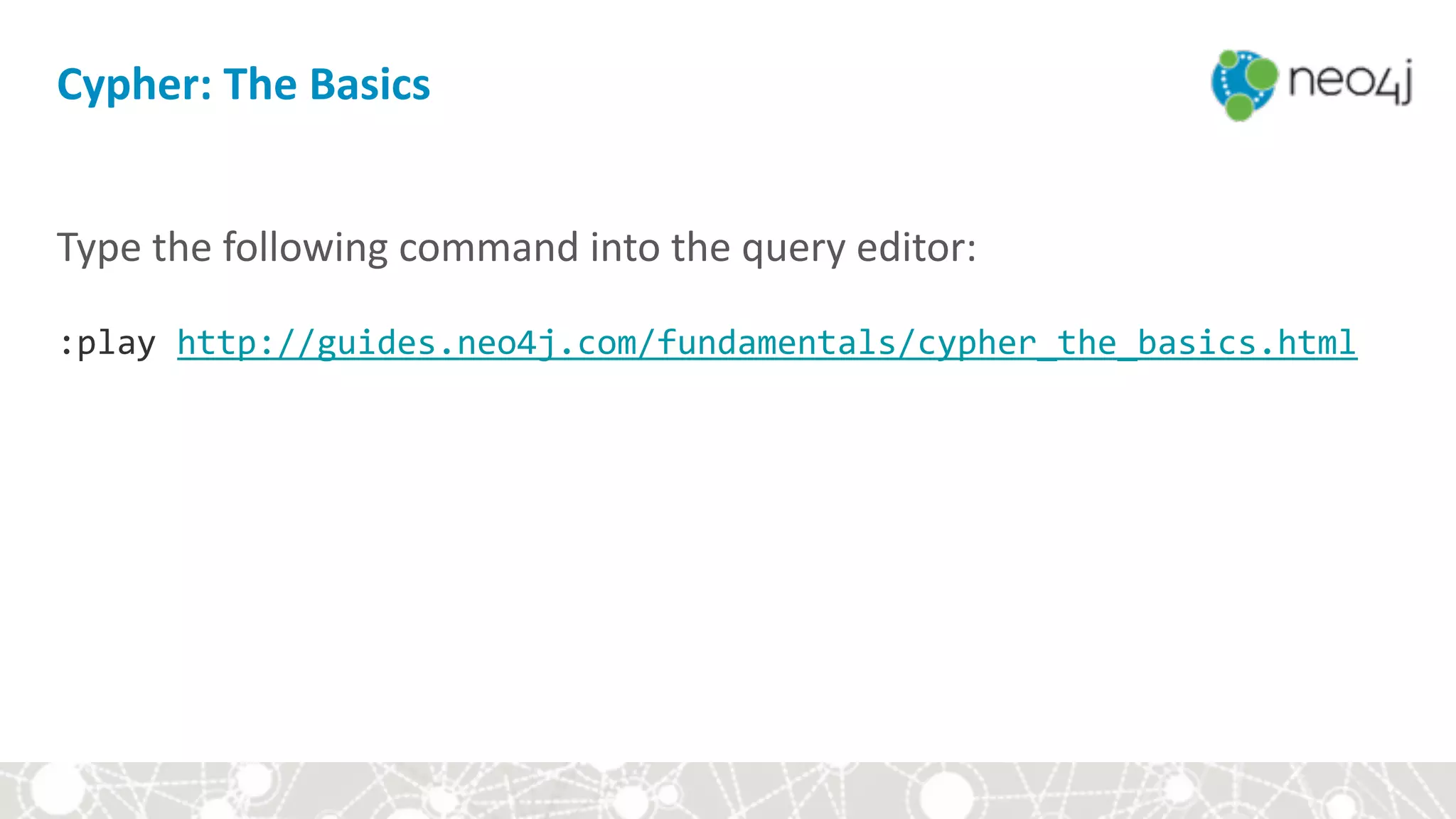 Cypher:	The	Basics
Type	the	following	command	into	the	query	editor: 
 
:play	http://guides.neo4j.com/fundamentals/cypher_the_basics.html	
 