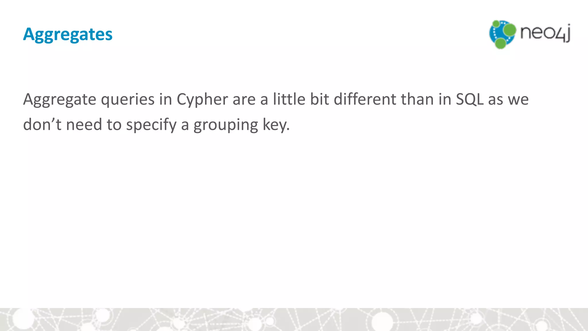 Aggregates
Aggregate	queries	in	Cypher	are	a	little	bit	different	than	in	SQL	as	we	
don’t	need	to	specify	a	grouping	key.
 