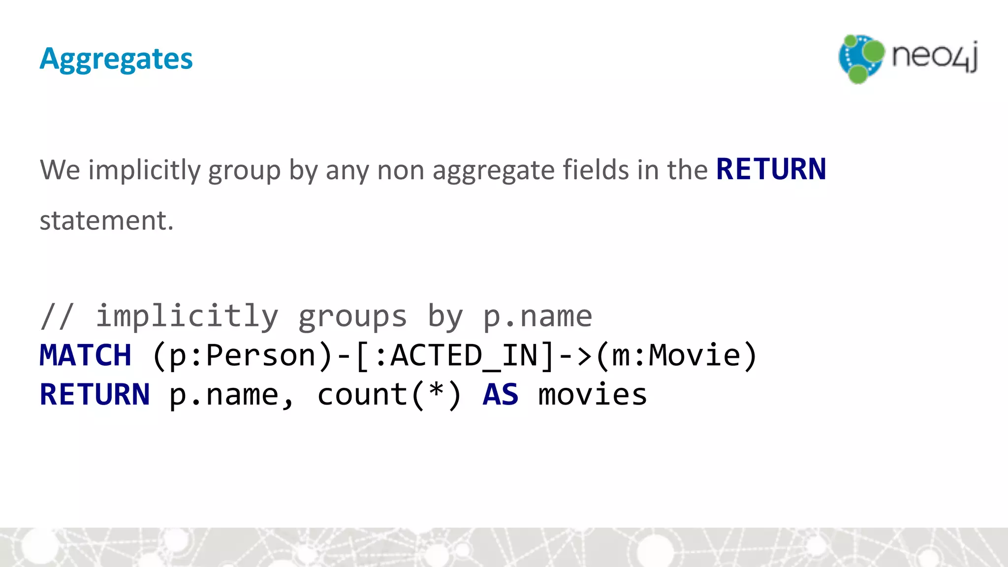 Aggregates
We	implicitly	group	by	any	non	aggregate	fields	in	the	RETURN	
statement. 
//	implicitly	groups	by	p.name 
MATCH	(p:Person)-[:ACTED_IN]->(m:Movie) 
RETURN	p.name,	count(*)	AS	movies
 