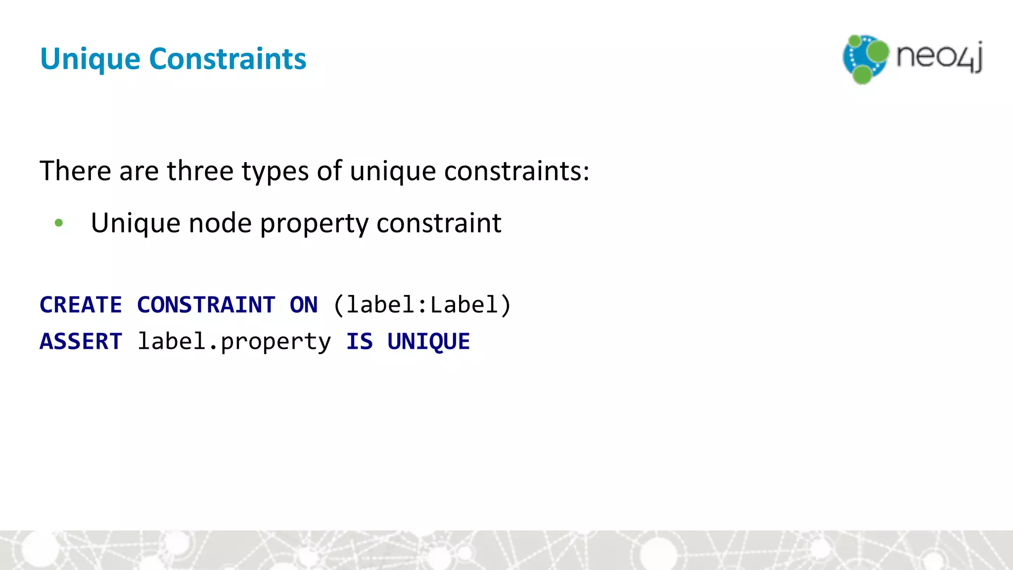 There	are	three	types	of	unique	constraints:	
• Unique	node	property	constraint	
 
CREATE	CONSTRAINT	ON	(label:Label) 
ASSERT	label.property	IS	UNIQUE
Unique	Constraints
 