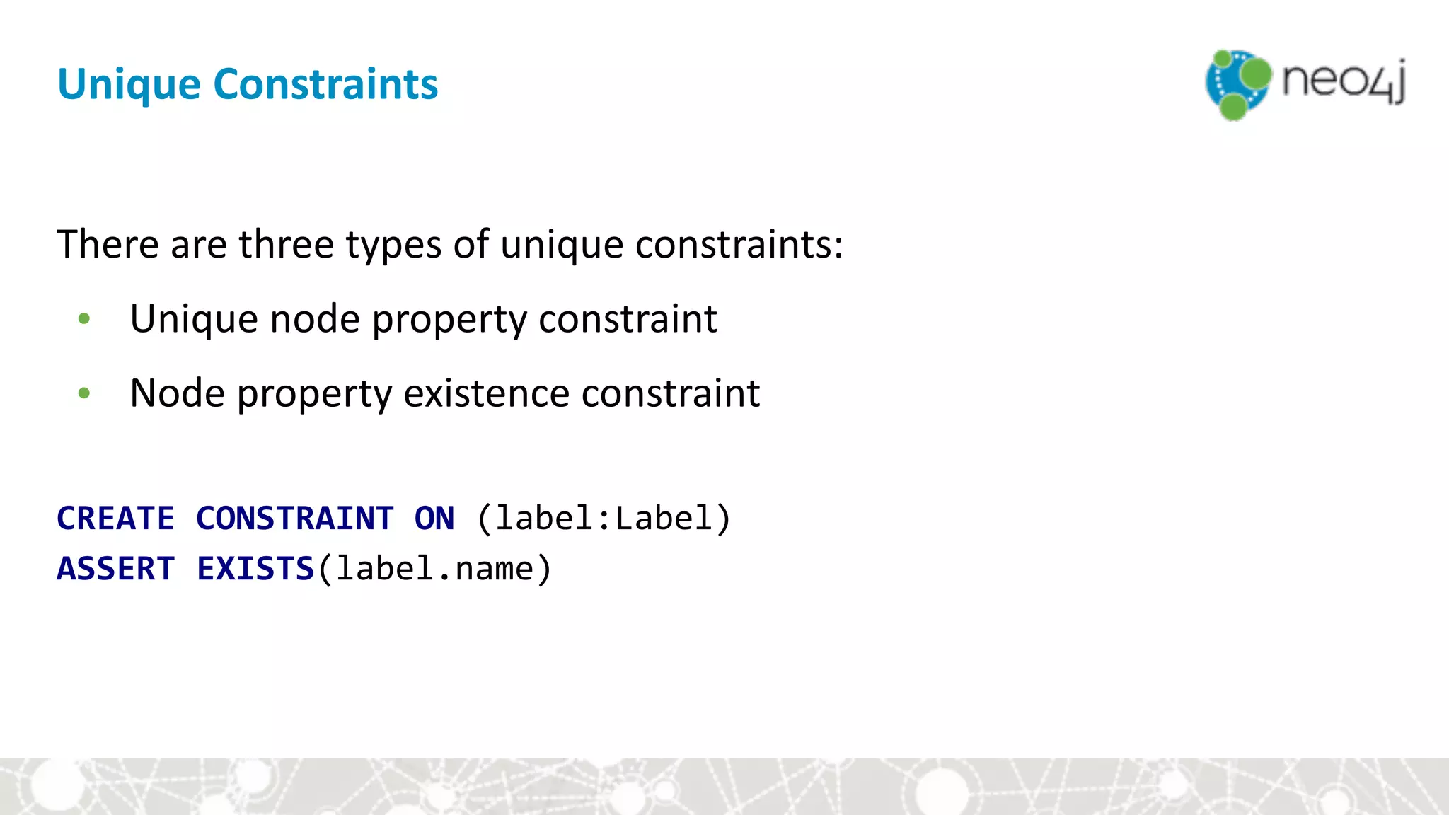 There	are	three	types	of	unique	constraints:	
• Unique	node	property	constraint	
• Node	property	existence	constraint	
CREATE	CONSTRAINT	ON	(label:Label) 
ASSERT	EXISTS(label.name)
Unique	Constraints
 