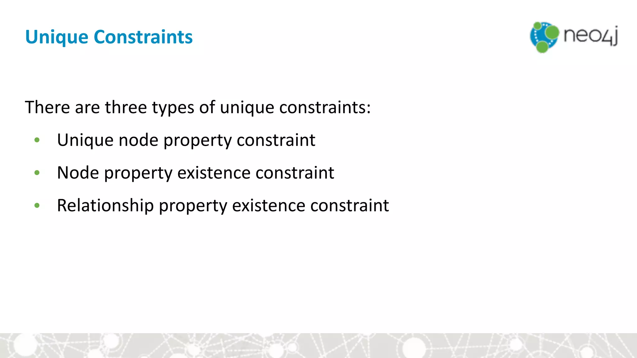There	are	three	types	of	unique	constraints:	
• Unique	node	property	constraint	
• Node	property	existence	constraint	
• Relationship	property	existence	constraint
Unique	Constraints
 