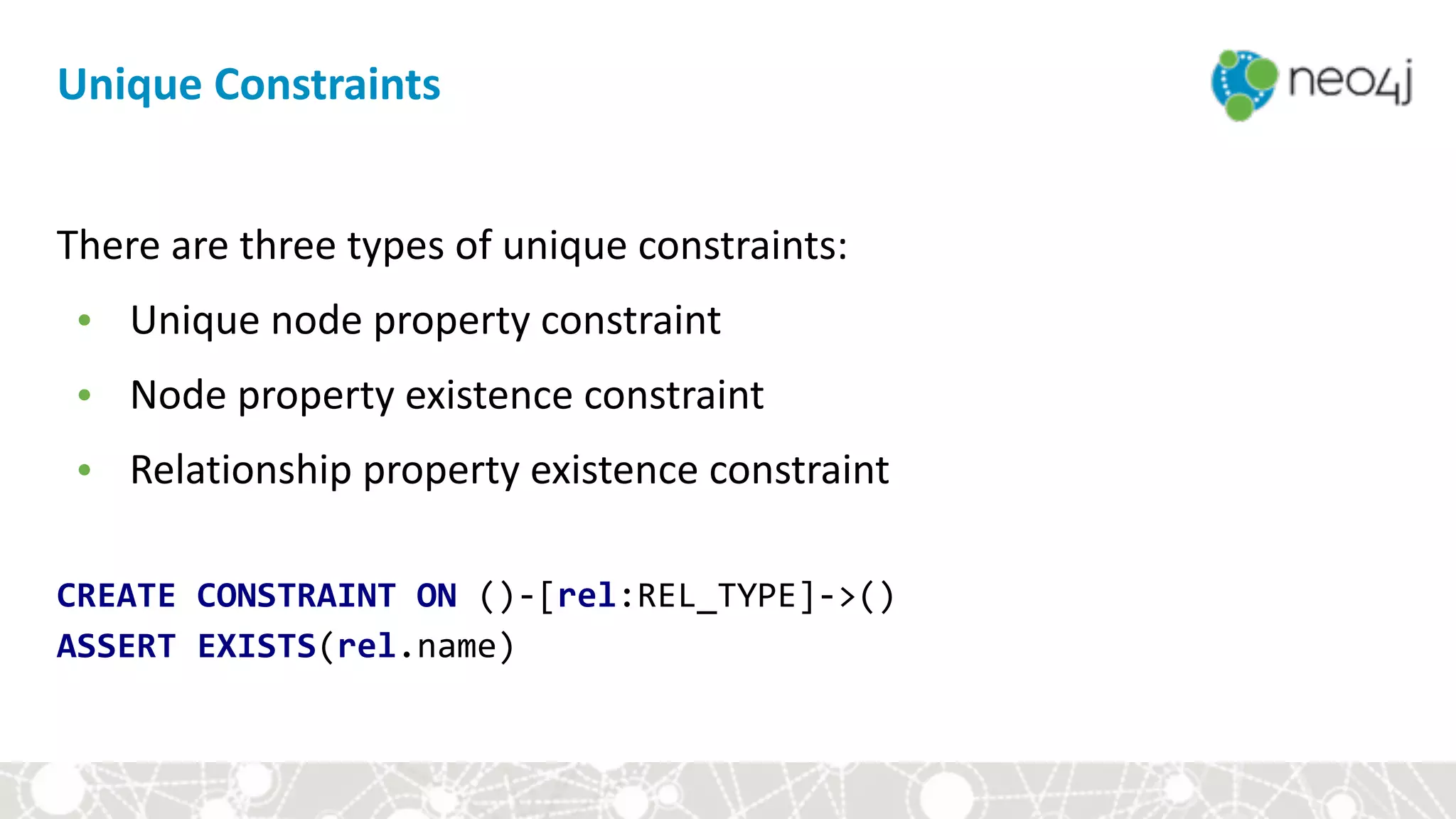 There	are	three	types	of	unique	constraints:	
• Unique	node	property	constraint	
• Node	property	existence	constraint	
• Relationship	property	existence	constraint	
CREATE	CONSTRAINT	ON	()-[rel:REL_TYPE]->() 
ASSERT	EXISTS(rel.name)
Unique	Constraints
 