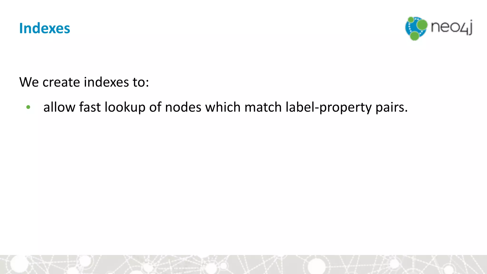 Indexes
We	create	indexes	to:		
• allow	fast	lookup	of	nodes	which	match	label-property	pairs.
 