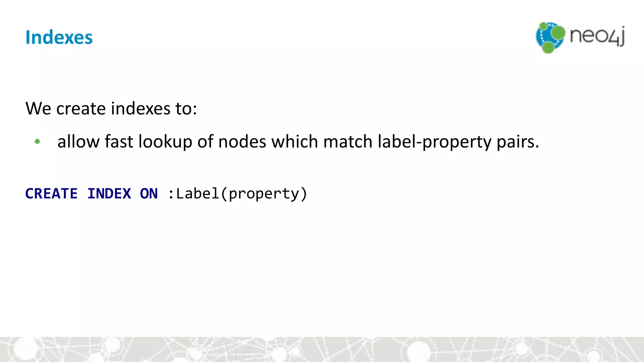 Indexes
We	create	indexes	to:		
• allow	fast	lookup	of	nodes	which	match	label-property	pairs.	
 
CREATE	INDEX	ON	:Label(property)
 
