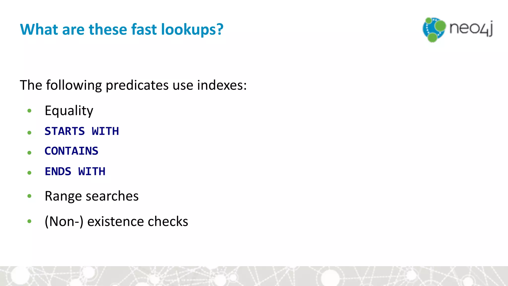 What	are	these	fast	lookups?
The	following	predicates	use	indexes:	
• Equality	
• STARTS	WITH	
• CONTAINS	
• ENDS	WITH	
• Range	searches	
• (Non-)	existence	checks
 