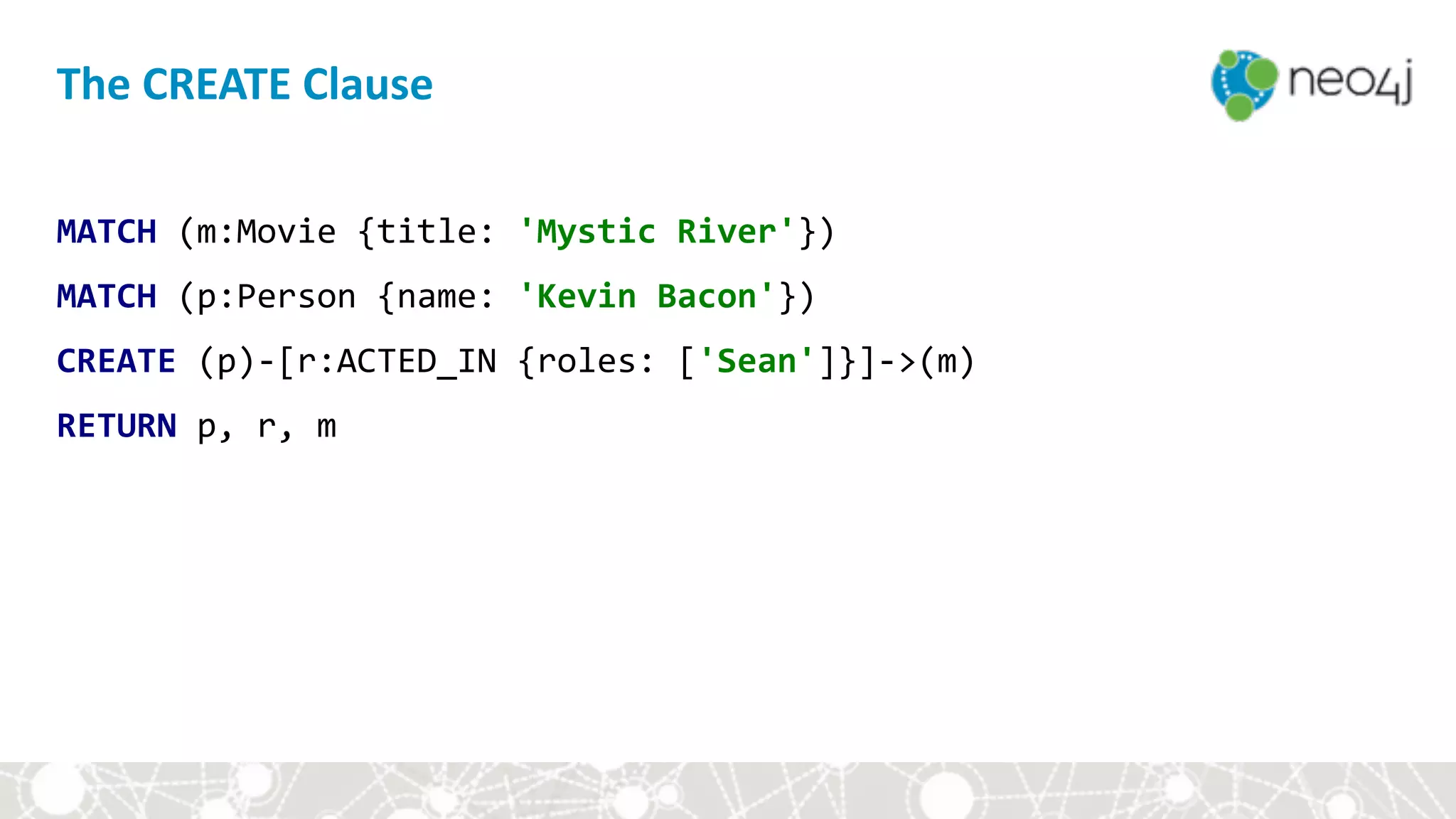 The	CREATE	Clause
MATCH	(m:Movie	{title:	'Mystic	River'})	
MATCH	(p:Person	{name:	'Kevin	Bacon'})	
CREATE	(p)-[r:ACTED_IN	{roles:	['Sean']}]->(m)	
RETURN	p,	r,	m
 